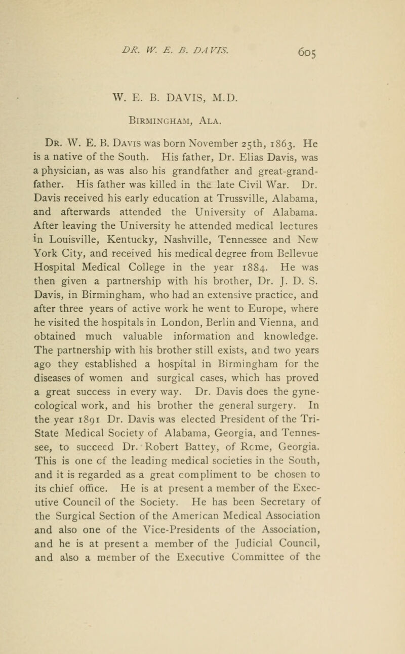 W. E. B. DAVIS, M.D. Birmingham, Ala. Dr. W. E. B. Davis was born November 25th, 1863. He is a native of the South. His father, Dr. Elias Davis, was a physician, as was also his grandfather and great-grand- father. His father was killed in the late Civil War. Dr. Davis received his early education at Trussville, Alabama, and afterwards attended the University of Alabama. After leaving the University he attended medical lectures in Louisville, Kentucky, Nashville, Tennessee and New York City, and received his medical degree from Bellevue Hospital Medical College in the year 1884. He was then given a partnership with his brother, Dr. J. D. S. Davis, in Birmingham, who had an extensive practice, and after three years of active work he went to Europe, where he visited the hospitals in London, Berlin and Vienna, and obtained much valuable information and knowledge. The partnership with his brother still exists, and two years ago they established a hospital in Birmingham for the diseases of women and surgical cases, which has proved a great success in every way. Dr. Davis does the gyne- cological work, and his brother the general surgery. In the year 1891 Dr. Davis was elected President of the Tri- State Medical Society of Alabama, Georgia, and Tennes- see, to succeed Dr. Robert Battey, of Rome, Georgia. This is one of the leading medical societies in the South, and it is regarded as a great compliment to be chosen to its chief office. He is at present a member of the Exec- utive Council of the Society. He has been Secretary of the Surgical Section of the American Medical Association and also one of the Vice-Presidents of the Association, and he is at present a member of the Judicial Council, and also a member of the Executive Committee of the