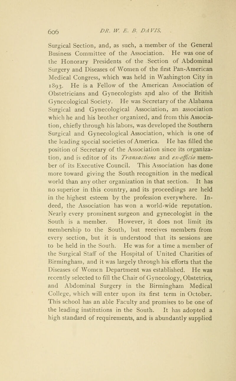 Surgical Section, and, as such, a member of the General Business Committee of the Association. He was one of the Honorary Presidents of the Section of Abdominal Surgery and Diseases of Women of the first Pan-American Medical Congress, which was held in Washington City in 1893. He is a Fellow of the American Association of Obstetricians and Gynecologists and also of the British Gynecological Society. He was Secretary of the Alabama Surgical and Gynecological Association, an association which he and his brother organized, and from this Associa- tion, chiefly through his labors, was developed the Southern Surgical and Gynecological Association, which is one of the leading special societies of America. He has filled the position of Secretary of the Association since its organiza- tion, and is editor of its Transactions and ex-officio mem- ber of its Executive Council. This Association has done more toward giving the South recognition in the medical world than any other organization in that section. It has no superior in this country, and its proceedings are held in the highest esteem by the profession everywhere. In- deed, the Association has won a world-wide reputation. Nearly every prominent surgeon and gynecologist in the South is a member. However, it does not limit its membership to the South, but receives members from every section, but it is understood that its sessions are to be held in the South. He was for a time a member of the Surgical Staff of the Hospital of United Charities of Birmingham, and it was largely through his efforts that the Diseases of Women Department was established. He was recently selected to fill the Chair of Gynecology, Obstetrics, and Abdominal Surgery in the Birmingham Medical College, which will enter upon its first term in October. This school has an able Faculty and promises to be one of the leading institutions in the South. It has adopted a high standard of requirements, and is abundantly supplied