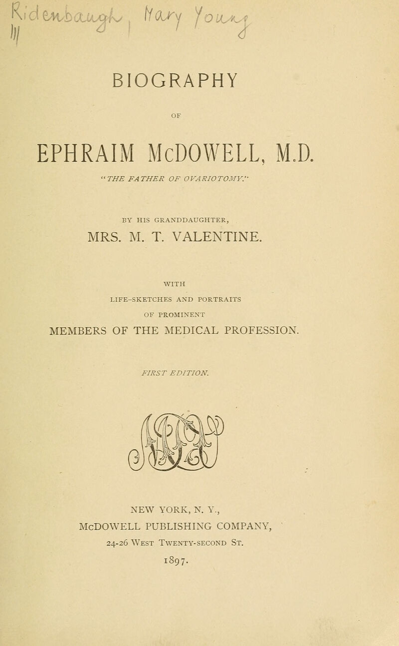 BIOGRAPHY ephraim Mcdowell, m.d. 'THE FATHER OF OVARIOTOMY.'- BY HIS GRANDDAUGHTER, MRS. M. T. VALENTINE. WITH LIFE-SKETCHES AND PORTRAITS OF PROMINENT MEMBERS OF THE MEDICAL PROFESSION. FIRST EDITION. m NEW YORK, N. Y., Mcdowell publishing company, 24-26 West Twenty-second St. 1897.