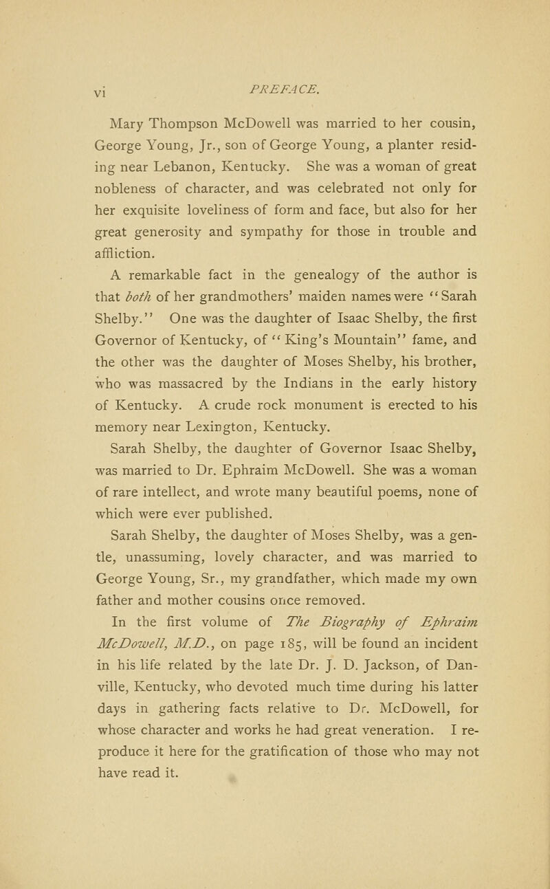 Mary Thompson McDowell was married to her cousin, George Young, Jr., son of George Young, a planter resid- ing near Lebanon, Kentucky. She was a woman of great nobleness of character, and was celebrated not only for her exquisite loveliness of form and face, but also for her great generosity and sympathy for those in trouble and affliction. A remarkable fact in the genealogy of the author is that both of her grandmothers' maiden names were Sarah Shelby. One was the daughter of Isaac Shelby, the first Governor of Kentucky, of  King's Mountain fame, and the other was the daughter of Moses Shelby, his brother, who was massacred by the Indians in the early history of Kentucky. A crude rock monument is erected to his memory near Lexington, Kentucky. Sarah Shelby, the daughter of Governor Isaac Shelby, was married to Dr. Ephraim McDowell. She was a woman of rare intellect, and wrote many beautiful poems, none of which were ever published. Sarah Shelby, the daughter of Moses Shelby, was a gen- tle, unassuming, lovely character, and was married to George Young, Sr., my grandfather, which made my own father and mother cousins once removed. In the first volume of The Biography of Ephraim McDowell, M.D., on page 185, will be found an incident in his life related by the late Dr. J. D. Jackson, of Dan- ville, Kentucky, who devoted much time during his latter days in gathering facts relative to Dr. McDowell, for whose character and works he had great veneration. I re- produce it here for the gratification of those who may not have read it.