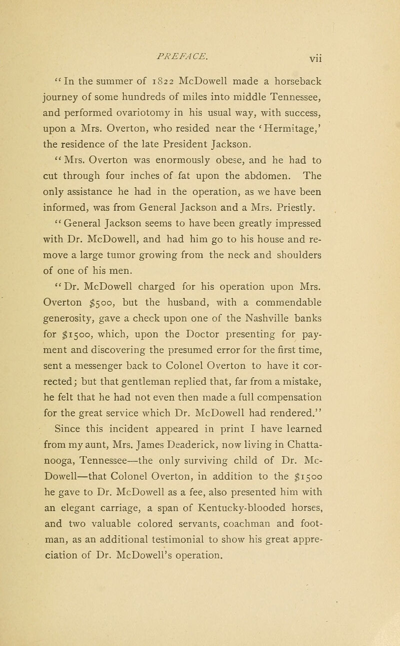 In the summer of 1822 McDowell made a horseback journey of some hundreds of miles into middle Tennessee, and performed ovariotomy in his usual way, with success, upon a Mrs. Overton, who resided near the 'Hermitage,' the residence of the late President Jackson.  Mrs. Overton was enormously obese, and he had to cut through four inches of fat upon the abdomen. The only assistance he had in the operation, as we have been informed, was from General Jackson and a Mrs. Priestly.  General Jackson seems to have been greatly impressed with Dr. McDowell, and had him go to his house and re- move a large tumor growing from the neck and shoulders of one of his men. Dr. McDowell charged for his operation upon Mrs. Overton $500, but the husband, with a commendable generosity, gave a check upon one of the Nashville banks for $1500, which, upon the Doctor presenting for pay- ment and discovering the presumed error for the first time, sent a messenger back to Colonel Overton to have it cor- rected; but that gentleman replied that, far from a mistake, he felt that he had not even then made a full compensation for the great service which Dr. McDowell had rendered. Since this incident appeared in print I have learned from my aunt, Mrs. James Deaderick, now living in Chatta- nooga, Tennessee—the only surviving child of Dr. Mc- Dowell—that Colonel Overton, in addition to the $1500 he gave to Dr. McDowell as a fee, also presented him with an elegant carriage, a span of Kentucky-blooded horses, and two valuable colored servants, coachman and foot- man, as an additional testimonial to show his great appre- ciation of Dr. McDowell's operation.