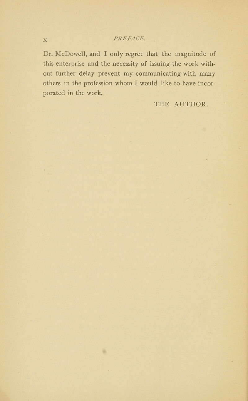 Dr. McDowell, and I only regret that the magnitude of this enterprise and the necessity of issuing the work with- out further delay prevent my communicating with many others in the profession whom I would like to have incor- porated in the work. THE AUTHOR.