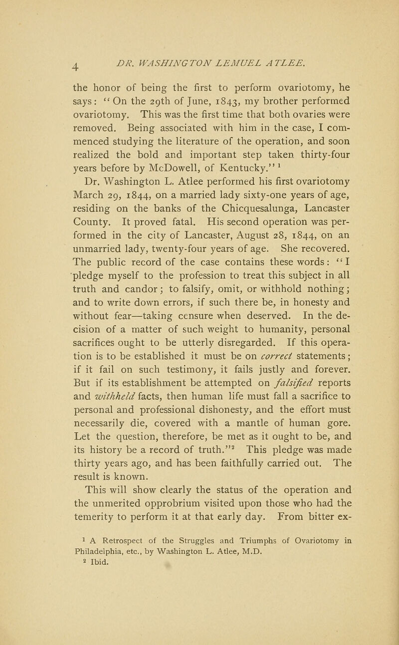 the honor of being the first to perform ovariotomy, he says:  On the 29th of June, 1843, mv brother performed ovariotomy. This was the first time that both ovaries were removed. Being associated with him in the case, I com- menced studying the literature of the operation, and soon realized the bold and important step taken thirty-four years before by McDowell, of Kentucky. 1 Dr. Washington L. Atlee performed his first ovariotomy March 29, 1844, on a married lady sixty-one years of age, residing on the banks of the Chicquesalunga, Lancaster County. It proved fatal. His second operation was per- formed in the city of Lancaster, August 28, 1844, on an unmarried lady, twenty-four years of age. She recovered. The public record of the case contains these words: I pledge myself to the profession to treat this subject in all truth and candor; to falsify, omit, or withhold nothing; and to write down errors, if such there be, in honesty and without fear—taking censure when deserved. In the de- cision of a matter of such weight to humanity, personal sacrifices ought to be utterly disregarded. If this opera- tion is to be established it must be on correct statements; if it fail on such testimony, it fails justly and forever. But if its establishment be attempted on falsified reports and withheld facts, then human life must fall a sacrifice to personal and professional dishonesty, and the effort must necessarily die, covered with a mantle of human gore. Let the question, therefore, be met as it ought to be, and its history be a record of truth.2 This pledge was made thirty years ago, and has been faithfully carried out. The result is known. This will show clearly the status of the operation and the unmerited opprobrium visited upon those who had the temerity to perform it at that early day. From bitter ex- 1 A Retrospect of the Struggles and Triumphs of Ovariotomy in Philadelphia, etc., by Washington L. Atlee, M.D. 2 Ibid.