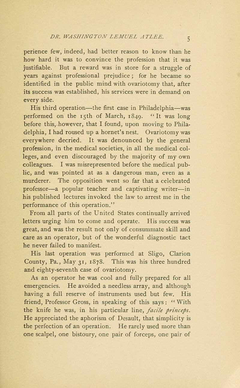 perience few, indeed, had better reason to know than he how hard it was to convince the profession that it was justifiable. But a reward was in store for a struggle of years against professional prejudice; for he became so identified in the public mind with ovariotomy that, after its success was established, his services were in demand on every side. His third operation—the first case in Philadelphia—was performed on the 15th of March, 1849. I* was l°ng before thisrhowever, that I found, upon moving to Phila- delphia, I had roused up a hornet's nest. Ovariotomy was everywhere decried. It was denounced by the general profession, in the medical societies, in all the medical col- leges, and even discouraged by the majority of my own colleagues. I was misrepresented before the medical pub- lic, and was pointed at as a dangerous man, even as a murderer. The opposition went so far that a celebrated professor—a popular teacher and captivating writer—in his published lectures invoked the law to arrest me in the performance of this operation. From all parts of the United States continually arrived letters urging him to come and operate. His success was great, and was the result not only of consummate skill and care as an operator, but of the wonderful diagnostic tact he never failed to manifest. His last operation was performed at Sligo, Clarion County, Pa., May 31, 1878. This was his three hundred and eighty-seventh case of ovariotomy. As an operator he was cool and fully prepared for all emergencies. He avoided a needless array, and although having a full reserve of instruments used but few. His friend, Professor Gross, in speaking of this says: With the knife he was, in his particular line, facile princeps. He appreciated the aphorism of Desault, that simplicity is the perfection of an operation. He rarely used more than one scalpel, one bistoury, one pair of forceps, one pair of