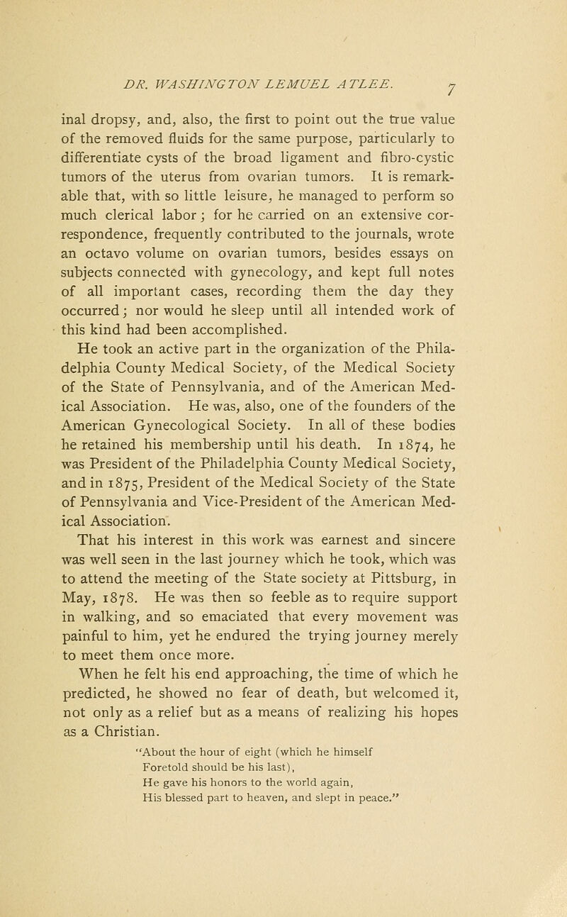 inal dropsy, and, also, the first to point out the true value of the removed fluids for the same purpose, particularly to differentiate cysts of the broad ligament and fibro-cystic tumors of the uterus from ovarian tumors. It is remark- able that, with so little leisure, he managed to perform so much clerical labor; for he carried on an extensive cor- respondence, frequently contributed to the journals, wrote an octavo volume on ovarian tumors, besides essays on subjects connected with gynecology, and kept full notes of all important cases, recording them the day they occurred; nor would he sleep until all intended work of this kind had been accomplished. He took an active part in the organization of the Phila- delphia County Medical Society, of the Medical Society of the State of Pennsylvania, and of the American Med- ical Association. He was, also, one of the founders of the American Gynecological Society. In all of these bodies he retained his membership until his death. In 1874, he was President of the Philadelphia County Medical Society, and in 1875, President of the Medical Society of the State of Pennsylvania and Vice-President of the American Med- ical Association. That his interest in this work was earnest and sincere was well seen in the last journey which he took, which was to attend the meeting of the State society at Pittsburg, in May, 1878. He was then so feeble as to require support in walking, and so emaciated that every movement was painful to him, yet he endured the trying journey merely to meet them once more. When he felt his end approaching, the time of which he predicted, he showed no fear of death, but welcomed it, not only as a relief but as a means of realizing his hopes as a Christian. About the hour of eight (which he himself Foretold should be his last), He gave his honors to the world again, His blessed part to heaven, and slept in peace.