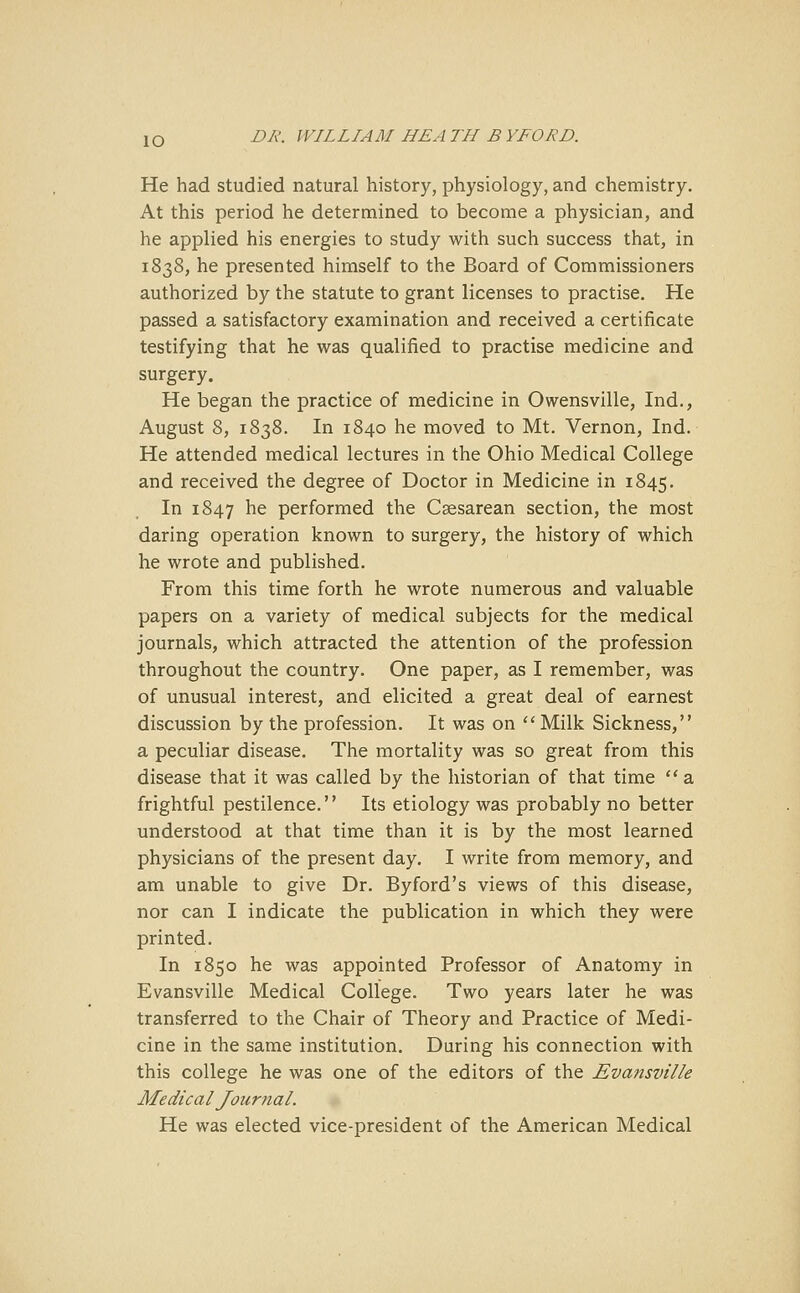 He had studied natural history, physiology, and chemistry. At this period he determined to become a physician, and he applied his energies to study with such success that, in 1838, he presented himself to the Board of Commissioners authorized by the statute to grant licenses to practise. He passed a satisfactory examination and received a certificate testifying that he was qualified to practise medicine and surgery. He began the practice of medicine in Owensville, Ind., August 8, 1838. In 1840 he moved to Mt. Vernon, Ind. He attended medical lectures in the Ohio Medical College and received the degree of Doctor in Medicine in 1845. In 1847 ne performed the Caesarean section, the most daring operation known to surgery, the history of which he wrote and published. From this time forth he wrote numerous and valuable papers on a variety of medical subjects for the medical journals, which attracted the attention of the profession throughout the country. One paper, as I remember, was of unusual interest, and elicited a great deal of earnest discussion by the profession. It was on  Milk Sickness, a peculiar disease. The mortality was so great from this disease that it was called by the historian of that time a frightful pestilence. Its etiology was probably no better understood at that time than it is by the most learned physicians of the present day. I write from memory, and am unable to give Dr. Byford's views of this disease, nor can I indicate the publication in which they were printed. In 1850 he was appointed Professor of Anatomy in Evansville Medical College. Two years later he was transferred to the Chair of Theory and Practice of Medi- cine in the same institution. During his connection with this college he was one of the editors of the Evansville Medical Journal. He was elected vice-president of the American Medical