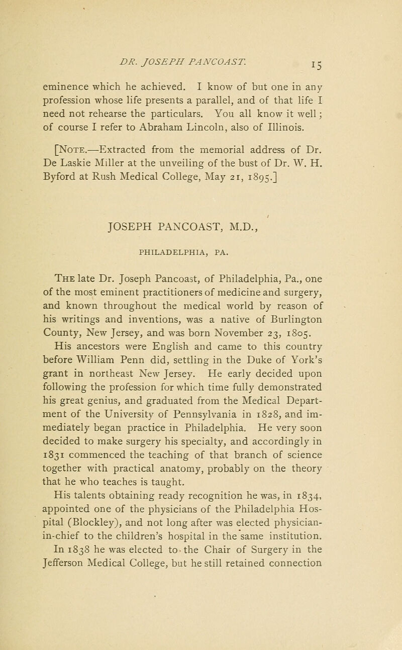 eminence which he achieved. I know of but one in any profession whose life presents a parallel, and of that life I need not rehearse the particulars. You all know it well; of course I refer to Abraham Lincoln, also of Illinois. [Note.—Extracted from the memorial address of Dr. De Laskie Miller at the unveiling of the bust of Dr. W. H. Byford at Rush Medical College, May 21, 1895.] JOSEPH PANCOAST, M.D., PHILADELPHIA, PA. The late Dr. Joseph Pancoast, of Philadelphia, Pa., one of the most eminent practitioners of medicine and surgery, and known throughout the medical world by reason of his writings and inventions, was a native of Burlington County, New Jersey, and was born November 23, 1805. His ancestors were English and came to this country before William Penn did, settling in the Duke of York's grant in northeast New Jersey. He early decided upon following the profession for which time fully demonstrated his great genius, and graduated from the Medical Depart- ment of the University of Pennsylvania in 1828, and im- mediately began practice in Philadelphia. He very soon decided to make surgery his specialty, and accordingly in 1831 commenced the teaching of that branch of science together with practical anatomy, probably on the theory that he who teaches is taught. His talents obtaining ready recognition he was, in 1834, appointed one of the physicians of the Philadelphia Hos- pital (Blockley), and not long after was elected physician- in-chief to the children's hospital in the same institution. In 1838 he was elected to the Chair of Surgery in the Jefferson Medical College, but he still retained connection