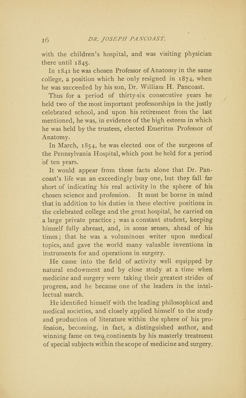 X6 DR. JOSEPH PANCOAST. with the children's hospital, and was visiting physician there until 1845. In 1841 he was chosen Professor of Anatomy in the same college, a position which he only resigned in 1874, when he was succeeded by his son, Dr. William H. Pancoast. Thus for a period of thirty-six consecutive years he held two of the most important professorships in the justly celebrated school, and upon his retirement from the last mentioned, he was, in evidence of the high esteem in which he was held by the trustees, elected Emeritus Professor of Anatomy. In March, 1854, he was elected one of the surgeons of the Pennsylvania Hospital, which post he held for a period of ten years. It would appear from these facts alone that Dr. Pan- coast's life was an exceedingly busy one, but they fall far short of indicating his real activity in the sphere of his chosen science and profession. It must be borne in mind that in addition to his duties in these elective positions in the celebrated college and the great hospital, he carried on a large private practice ; was a constant student, keeping himself fully abreast, and, in some senses, ahead of his times; that he was a voluminous writer upon medical topics, and gave the world many valuable inventions in instruments for and operations in surgery. He came into the field of activity well equipped by natural endowment and by close study at a time when medicine and surgery were taking their greatest strides of progress, and he became one of the leaders in the intel- lectual march. He identified himself with the leading philosophical and medical societies, and closely applied himself to the study and production of literature within the sphere of his pro- fession, becoming, in fact, a distinguished author, and winning fame on two continents by his masterly treatment of special subjects within the scope of medicine and surgery.