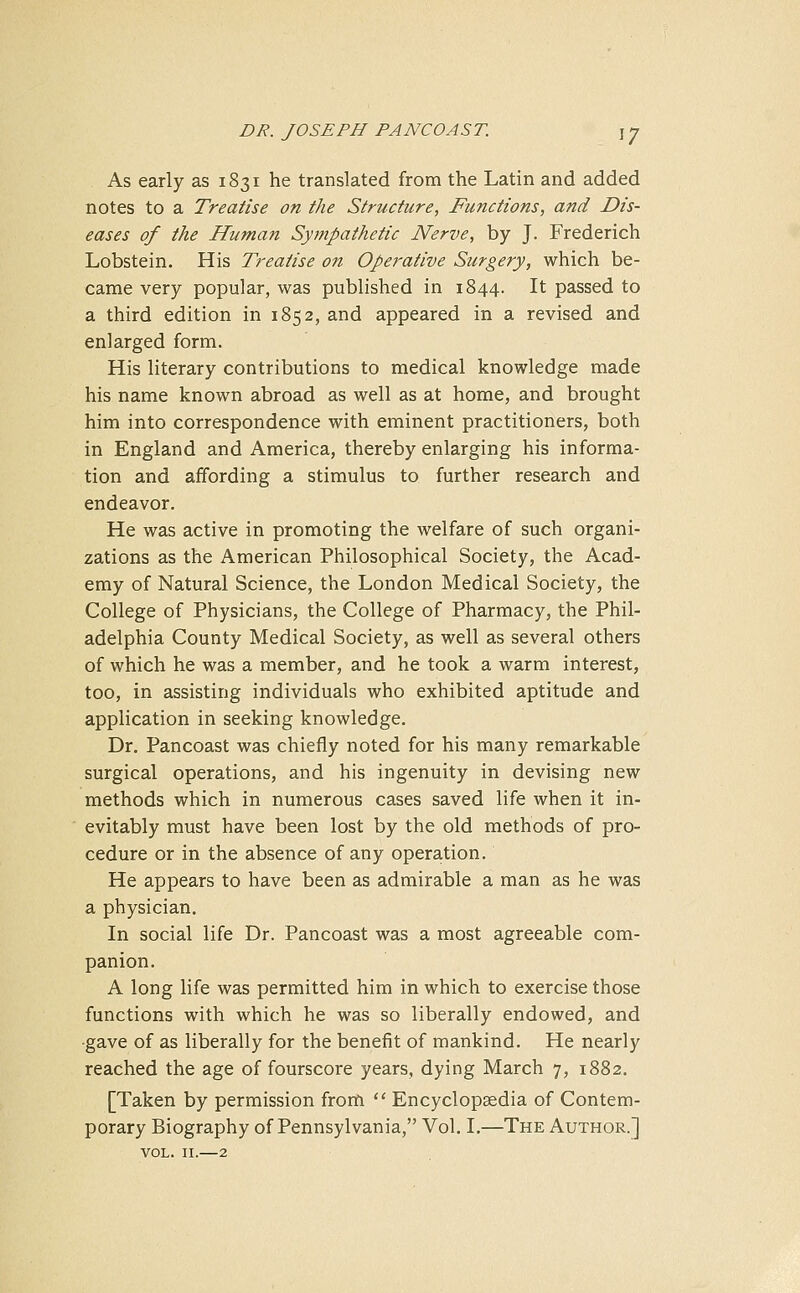 As early as 1831 he translated from the Latin and added notes to a Treatise on the Structure, Functions, and Dis- eases of the Human Sympathetic Nerve, by J. Frederich Lobstein. His Treatise on Operative Surgery, which be- came very popular, was published in 1844. It passed to a third edition in 1852, and appeared in a revised and enlarged form. His literary contributions to medical knowledge made his name known abroad as well as at home, and brought him into correspondence with eminent practitioners, both in England and America, thereby enlarging his informa- tion and affording a stimulus to further research and endeavor. He was active in promoting the welfare of such organi- zations as the American Philosophical Society, the Acad- emy of Natural Science, the London Medical Society, the College of Physicians, the College of Pharmacy, the Phil- adelphia County Medical Society, as well as several others of which he was a member, and he took a warm interest, too, in assisting individuals who exhibited aptitude and application in seeking knowledge. Dr. Pancoast was chiefly noted for his many remarkable surgical operations, and his ingenuity in devising new methods which in numerous cases saved life when it in- evitably must have been lost by the old methods of pro- cedure or in the absence of any operation. He appears to have been as admirable a man as he was a physician. In social life Dr. Pancoast was a most agreeable com- panion. A long life was permitted him in which to exercise those functions with which he was so liberally endowed, and gave of as liberally for the benefit of mankind. He nearly reached the age of fourscore years, dying March 7, 1882. [Taken by permission from  Encyclopaedia of Contem- porary Biography of Pennsylvania, Vol. I.—The Author.] VOL. II.—2