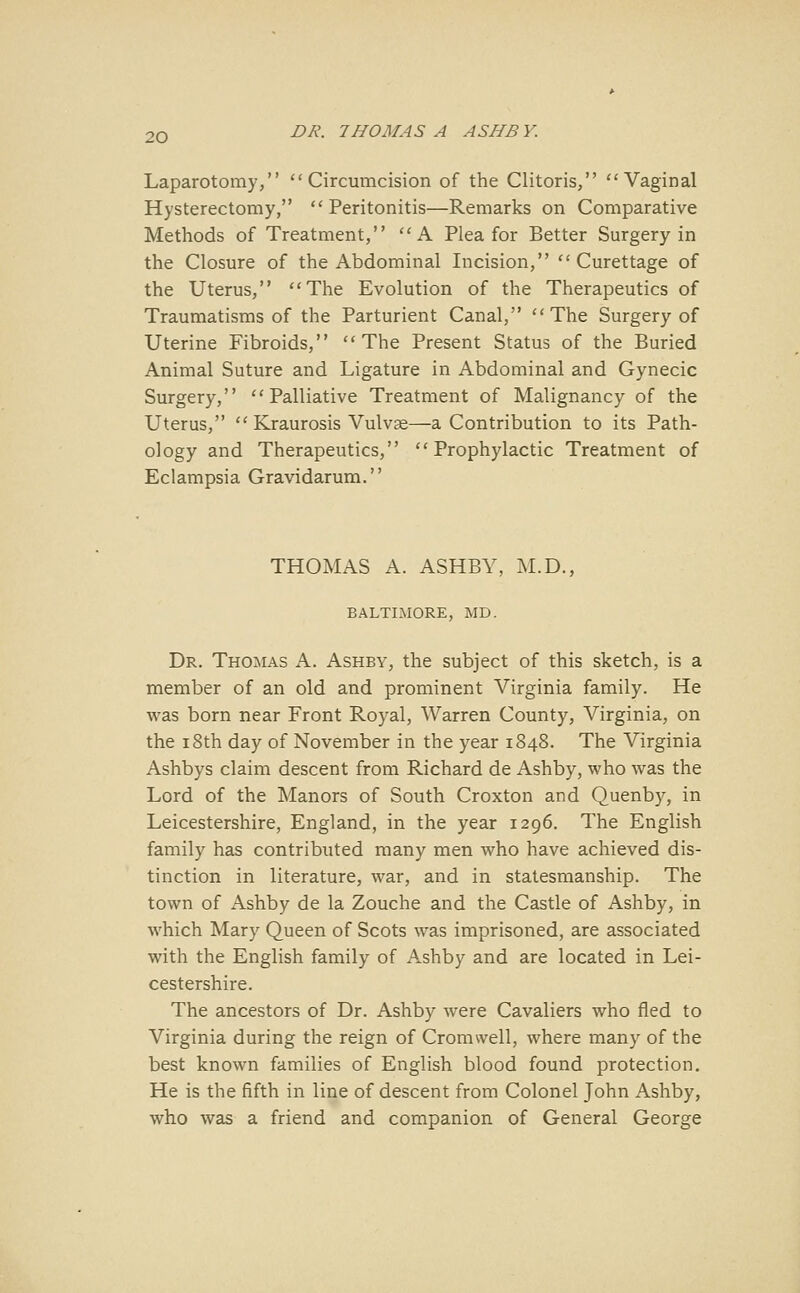 Laparotomy, Circumcision of the Clitoris, Vaginal Hysterectomy, Peritonitis—Remarks on Comparative Methods of Treatment, A Plea for Better Surgery in the Closure of the Abdominal Incision, Curettage of the Uterus, The Evolution of the Therapeutics of Traumatisms of the Parturient Canal, The Surgery of Uterine Fibroids, The Present Status of the Buried Animal Suture and Ligature in Abdominal and Gynecic Surgery, Palliative Treatment of Malignancy of the Uterus,  Kraurosis Vulvse—a Contribution to its Path- ology and Therapeutics, Prophylactic Treatment of Eclampsia Gravidarum. THOMAS A. ASHBY, M.D., BALTIMORE, MD. Dr. Thomas A. Ashby, the subject of this sketch, is a member of an old and prominent Virginia family. He was born near Front Royal, Warren County, Virginia, on the 18th day of November in the year 1848. The Virginia Ashbys claim descent from Richard de Ashby, who was the Lord of the Manors of South Croxton and Quenb)^, in Leicestershire, England, in the year 1296. The English family has contributed many men who have achieved dis- tinction in literature, war, and in statesmanship. The town of Ashby de la Zouche and the Castle of Ashby, in which Mary Queen of Scots was imprisoned, are associated with the English family of Ashby and are located in Lei- cestershire. The ancestors of Dr. Ashby were Cavaliers who fled to Virginia during the reign of Cromwell, where many of the best known families of English blood found protection. He is the fifth in line of descent from Colonel John Ashby, who was a friend and companion of General George