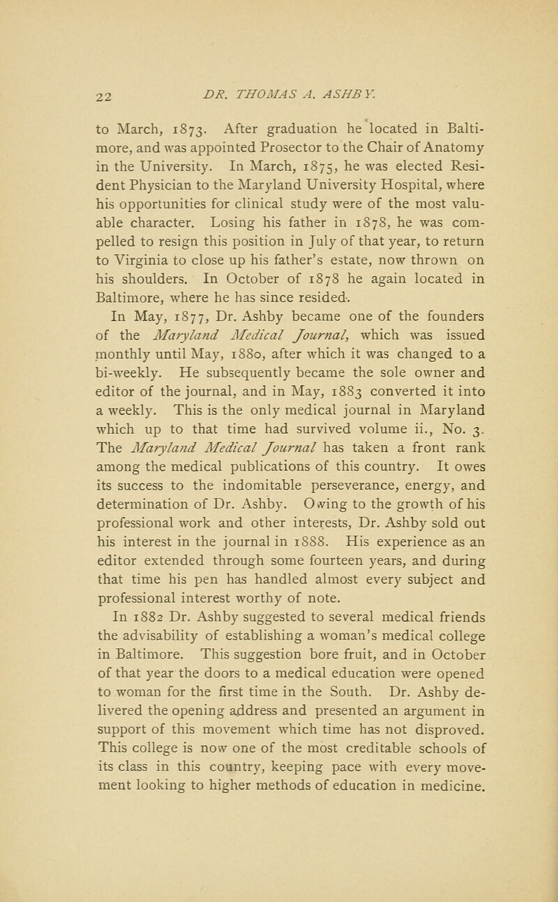 to March, 1873. After graduation he located in Balti- more, and was appointed Prosector to the Chair of Anatomy in the University. In March, 1875, he was elected Resi- dent Physician to the Maryland University Hospital, where his opportunities for clinical study were of the most valu- able character. Losing his father in 1878, he was com- pelled to resign this position in July of that year, to return to Virginia to close up his father's estate, now thrown on his shoulders. In October of 1878 he again located in Baltimore, where he has since resided. In May, 1877, Dr. Ashby became one of the founders of the Maryland Medical Journal, which was issued monthly until May, 1880, after which it was changed to a bi-weekly. He subsequently became the sole owner and editor of the journal, and in May, 1883 converted it into a weekly. This is the only medical journal in Maryland which up to that time had survived volume ii., No. 3. The Maryland Medical Journal has taken a front rank among the medical publications of this country. It owes its success to the indomitable perseverance, energy, and determination of Dr. Ashby. Owing to the growth of his professional work and other interests, Dr. Ashby sold out his interest in the journal in 1888. His experience as an editor extended through some fourteen years, and during that time his pen has handled almost every subject and professional interest worthy of note. In 1882 Dr. Ashby suggested to several medical friends the advisability of establishing a woman's medical college in Baltimore. This suggestion bore fruit, and in October of that year the doors to a medical education were opened to woman for the first time in the South. Dr. Ashby de- livered the opening address and presented an argument in support of this movement which time has not disproved. This college is now one of the most creditable schools of its class in this country, keeping pace with every move- ment looking to higher methods of education in medicine.