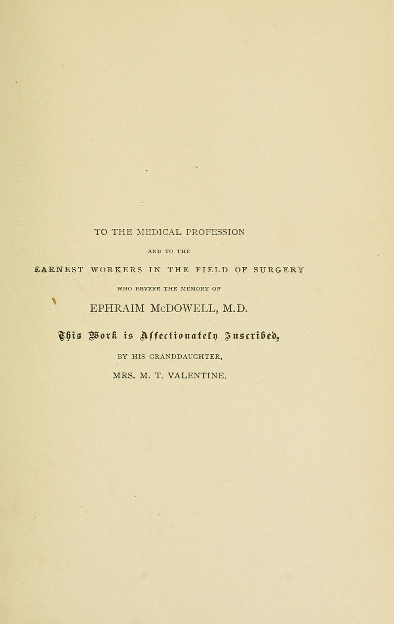 TO THE MEDICAL PROFESSION AND TO THE EARNEST WORKERS IN THE FIELD OF SURGER1 WHO REVERE THE MEMORY OF ephraim Mcdowell, m.d. %§is g$ox& is ^.ffectionaiett) gttsmSeb, BY HIS GRANDDAUGHTER,