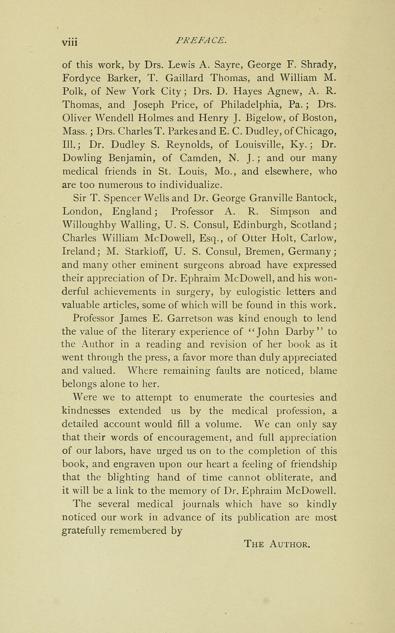 of this work, by Drs. Lewis A. Sayre, George F. Shrady, Fordyce Barker, T. Gaillard Thomas, and William M. Polk, of New York City; Drs. D. Hayes Agnew, A. R. Thomas, and Joseph Price, of Philadelphia, Pa.; Drs. Oliver Wendell Holmes and Henry J. Bigelow, of Boston, Mass.; Drs. Charles T. Parkesand E. C. Dudley, of Chicago, 111. 3 Dr. Dudley S. Reynolds, of Louisville, Ky.; Dr. Dowling Benjamin, of Camden, N. J.; and our many medical friends in St. Louis, Mo., and elsewhere, who are too numerous to individualize. Sir T. Spencer Wells and Dr. George Granville Bantock, London, England; Professor A. R. Simpson and Willoughby Walling, U. S. Consul, Edinburgh, Scotland; Charles William McDowell, Esq., of Otter Holt, Carlow, Ireland; M. Starkloff, U. S. Consul, Bremen, Germany; and many other eminent surgeons abroad have expressed their appreciation of Dr. Ephraim McDowell, and his won- derful achievements in surgery, by eulogistic, letters and valuable articles, some of which will be found in this work. Professor James E. Garretson was kind enough to lend the value of the literary experience of John Darby to the Author in a reading and revision of her book as it went through the press, a favor more than duly appreciated and valued. Where remaining faults are noticed, blame belongs alone to her. Were we to attempt to enumerate the courtesies and kindnesses extended us by the medical profession, a detailed account would fill a volume. We can only say that their words of encouragement, and full appreciation of our labors, have urged us on to the completion of this book, and engraven upon our heart a feeling of friendship that the blighting hand of time cannot obliterate, and it will be a link to the memory of Dr. Ephraim McDowell. The several medical journals which have so kindly noticed our work in advance of its publication are most gratefully remembered by The Author.