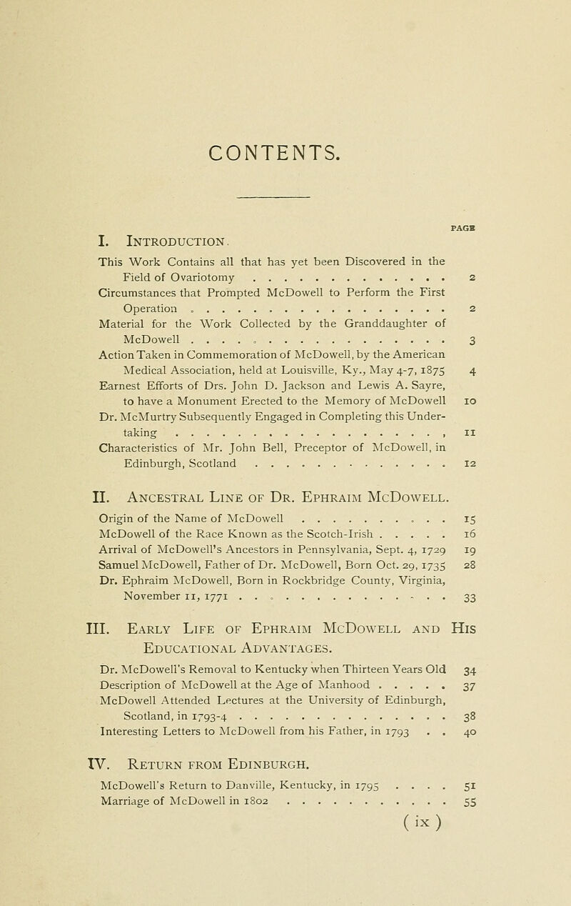 CONTENTS. PAGB I. Introduction. This Work Contains all that has yet been Discovered in the Field of Ovariotomy 2 Circumstances that Prompted McDowell to Perform the First Operation 2 Material for the Work Collected by the Granddaughter of McDowell 3 Action Taken in Commemoration of McDowell, by the American Medical Association, held at Louisville, Ky., May 4-7,1875 4 Earnest Efforts of Drs. John D. Jackson and Lewis A. Sayre, to have a Monument Erected to the Memory of McDowell 10 Dr. McMurtry Subsequently Engaged in Completing this Under- taking 11 Characteristics of Mr. John Bell, Preceptor of McDowell, in Edinburgh, Scotland 12 II. Ancestral Line of Dr. Ephraim McDowell. Origin of the Name of McDowell 15 McDowell of the Race Known as the Scotch-Irish 16 Arrival of McDowell's Ancestors in Pennsylvania, Sept. 4, 1729 19 Samuel McDowell, Father of Dr. McDowell, Born Oct. 29,1735 28 Dr. Ephraim McDowell, Born in Rockbridge County, Virginia, November 11, 1771 33 III. Early Life of Ephraim McDowell and His Educational Advantages. Dr. McDowell's Removal to Kentucky when Thirteen Years Old 34 Description of McDowell at the Age of Manhood 37 McDowell Attended Lectures at the University of Edinburgh, Scotland, in 1793-4 38 Interesting Letters to McDowell from his Father, in 1793 . . 40 IV. Return from Edinburgh. McDowell's Return to Danville, Kentucky, in 1795 .... 51 Marriage of McDowell in 1802 55