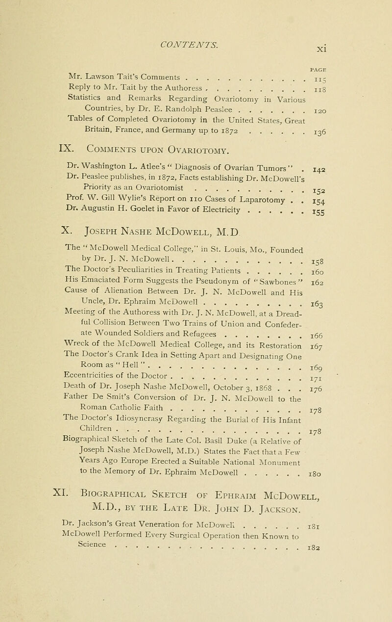 PAGE Mr. Lawson Tait's Comments lx- Reply to Mr. Tait by the Authoress n8 Statistics and Remarks Regarding Ovariotomy in Various Countries, by Dr. E. Randolph Peaslee 120 Tables of Completed Ovariotomy in the United States, Great Britain, France, and Germany up to 1872 136 IX. Comments upon Ovariotomy. Dr. Washington L. Atlee's  Diagnosis of Ovarian Tumors  . 142 Dr. Peaslee publishes, in 1872, Facts establishing Dr. McDowell's Priority as an Ovariotomist I52 Prof. W. Gill Wylie's Report on no Cases of Laparotomy . . 154 Dr. Augustin H. Goelet in Favor of Electricity ISS X. Joseph Nashe McDowell, M.D The McDowell Medical College, in St. Louis, Mo., Founded by Dr. J. N. McDowell is8 The Doctor's Peculiarities in Treating Patients 160 His Emaciated Form Suggests the Pseudonym of  Sawbones  162 Cause of Alienation Between Dr. J. N. McDowell and His Uncle, Dr. Ephraim McDowell , zQo Meeting of the Authoress with Dr. J. N. McDowell, at a Dread- ful Collision Between Two Trains of Union and Confeder- ate Wounded Soldiers and Refugees j66 Wreck of the McDowell Medical College, and its Restoration 167 The Doctor's Crank Idea in Setting Apart and Designating One Room as  Hell  xg Eccentricities of the Doctor I7I Death of Dr. Joseph Nashe McDowell, October 3, 1868 ... 176 Father De Smit's Conversion of Dr. J. N. McDowell to the Roman Catholic Faith I78 The Doctor's Idiosyncrasy Regarding the Burial of His Infant Children I7g Biographical Sketch of the Late Col. Basil Duke (a Relative of Joseph Nashe McDowell, M.D.) States the Fact that a Few Years Ago Europe Erected a Suitable National Monument to the Memory of Dr. Ephraim McDowell 180 XL Biographical Sketch of Ephraim McDowell, M.D., by the Late Dr. John D. Jackson. Dr. Jackson's Great Veneration for McDowell zsj McDowell Performed Every Surgical Operation then Known to Science 182