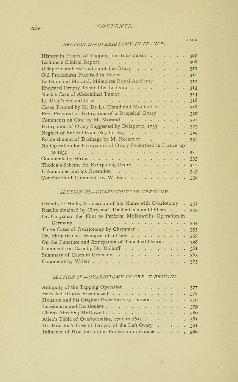 SECTION II.—OVARIOTOMY IN FRANCE. History in France of Tapping and Incisionism 307 Lisfranc's Clinical Report 308 Delaporte and Extirpation of the Ovary 310 Old Procedures Practised in France 311 Le Dran and Morand, Memoires Royal Academy 312 Encysted Dropsy Treated by Le Dran 313 Nuck's Case of Abdominal Tumor 314 Le Dran's Second Case 316 Cases Treated by M. De La Chaud and Montauiieu .... 318 First Proposal of Extirpation of a Dropsical Ovary .... 320 Comments on Case by M. Morand 321 Extirpation of Ovary Suggested by Delaporte, 1753 .... 323 Neglect of Subject from 1807 to 1837 329 Establishment of Drainage by M. Recamier 331 No Operation for Extirpation of Ovary Performed in France up to 1839 331 Comments by Writer 333 Theden's Scheme for Extirpating Ovary 342 L'Aumonier and his Operation 343 Conclusion of Comments by Writer 350 SECTION III —OVARIOTOMY IN GERMANY. Dzondi, of Halle, Association of his Name with Ovariotomy . 351 Results obtained by Chrysmar, Dieffenbach and Others . . . 353 Dr. Chrysmar the First to Perform McDowell's Operation in Germany 354 Three Cases of Ovariotomy by Chrysmar 355 Dr. Ehrhartstein. Synopsis of a Case 357 On the Puncture and Extirpation of Tumefied Ovaries . . . 358 Comments on Case by Dr. Dolhoff 361 Summary of Cases in Germany 365 Comments by Writer 365 SECTION IV —OVARIOTOMY IN GREA T BRITAIN Antiquity of the Tapping Operation 377 Encysted Dropsy Recognized 378 Houston and his Original Procedure by Incision 379 Incisionism and Incisionists 379 Claims Affecting McDowell 380 Atlee's Table of Ovariotomists, 1701 to 1851 381 Dr. Houston's Case of Dropsy of the Left Ovary 381 Influence of Houston on the Profession in France ..... 386