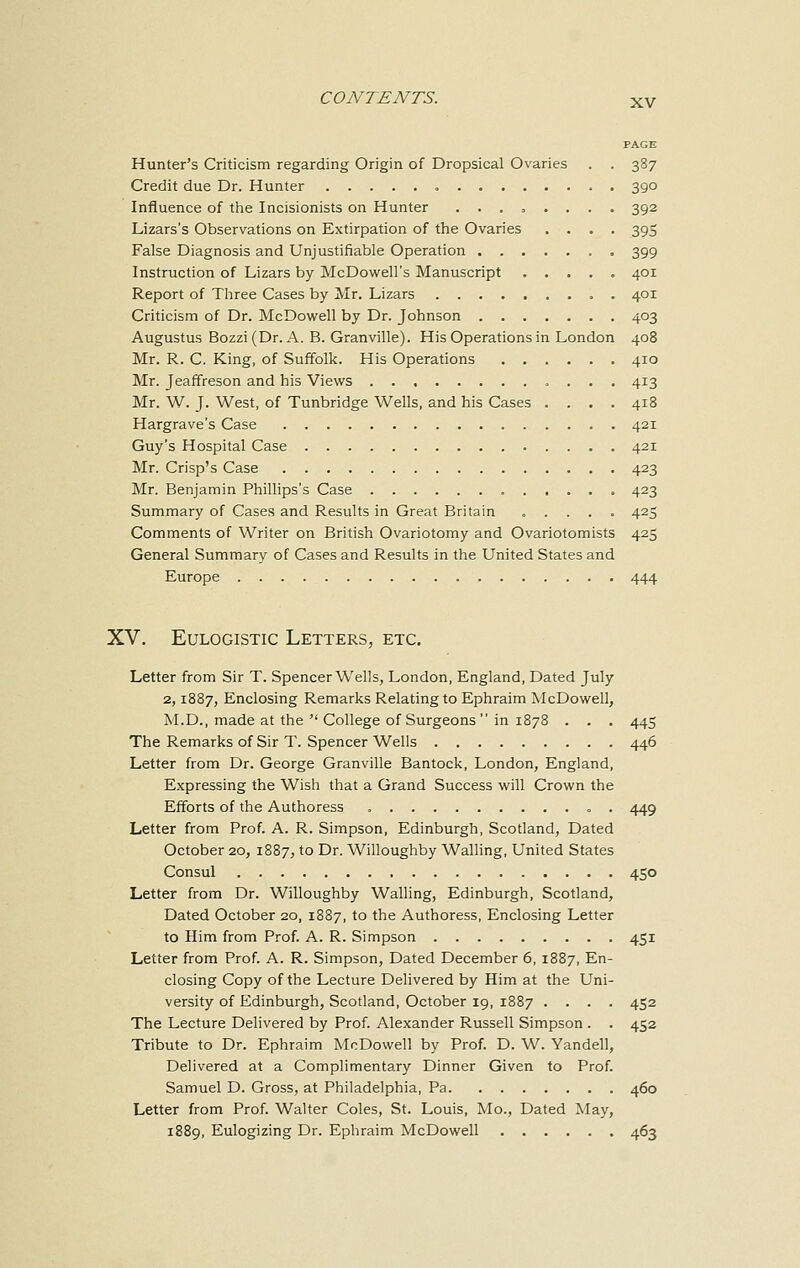 PAGE Hunter's Criticism regarding Origin of Dropsical Ovaries . . 387 Credit due Dr. Hunter 390 Influence of the Incisionists on Hunter ........ 392 Lizars's Observations on Extirpation of the Ovaries .... 395 False Diagnosis and Unjustifiable Operation 399 Instruction of Lizars by McDowell's Manuscript 401 Report of Three Cases by Mr. Lizars . 401 Criticism of Dr. McDowell by Dr. Johnson 403 Augustus Bozzi (Dr. A. B. Granville). His Operations in London 408 Mr. R. C. King, of Suffolk. His Operations 410 Mr. Jeaffreson and his Views 413 Mr. W. J. West, of Tunbridge Wells, and his Cases .... 418 Hargrave's Case 421 Guy's Hospital Case 421 Mr. Crisp's Case 423 Mr. Benjamin Phillips's Case 423 Summary of Cases and Results in Great Britain ..... 425 Comments of Writer on British Ovariotomy and Ovariotomists 425 General Summary of Cases and Results in the United States and Europe 444 XV. Eulogistic Letters, etc. Letter from Sir T. Spencer Wells, London, England, Dated July 2,1887, Enclosing Remarks Relating to Ephraim McDowell, M.D., made at the  College of Surgeons  in 1878 . . . 445 The Remarks of Sir T. Spencer Wells 446 Letter from Dr. George Granville Bantock, London, England, Expressing the Wish that a Grand Success will Crown the Efforts of the Authoress . 449 Letter from Prof. A. R. Simpson, Edinburgh, Scotland, Dated October 20, 1887, to Dr. Willoughby Walling, United States Consul 450 Letter from Dr. Willoughby Walling, Edinburgh, Scotland, Dated October 20, 1887, to the Authoress, Enclosing Letter to Him from Prof. A. R. Simpson 451 Letter from Prof. A. R. Simpson, Dated December 6, 1887, En- closing Copy of the Lecture Delivered by Him at the Uni- versity of Edinburgh, Scotland, October 19, 1887 .... 452 The Lecture Delivered by Prof. Alexander Russell Simpson . . 452 Tribute to Dr. Ephraim McDowell by Prof. D. W. Yandell, Delivered at a Complimentary Dinner Given to Prof. Samuel D. Gross, at Philadelphia, Pa 460 Letter from Prof. Walter Coles, St. Louis, Mo., Dated May, 1889, Eulogizing Dr. Ephraim McDowell 463