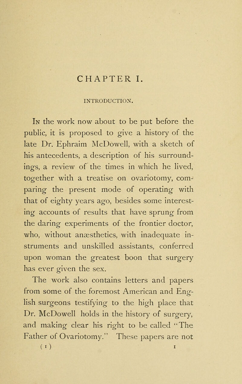 INTRODUCTION. In the work now about to be put before the public, it is proposed to give a history of the late Dr. Ephraim McDowell, with a sketch of his antecedents, a description of his surround- ings, a review of the times in which he lived, together with a treatise on ovariotomy, com- paring the present mode of operating with that of eighty years ago, besides some interest- ing accounts of results that have sprung from the daring experiments of the frontier doctor, who, without anaesthetics, with inadequate in- struments and unskilled assistants, conferred upon woman the greatest boon that surgery- has ever given the sex. The work also contains letters and papers from some of the foremost American and En£- lish surgeons testifying to the high place that Dr. McDowell holds in the history of surgery, and making clear his right to be called The Father of Ovariotomy. These papers are not (O i