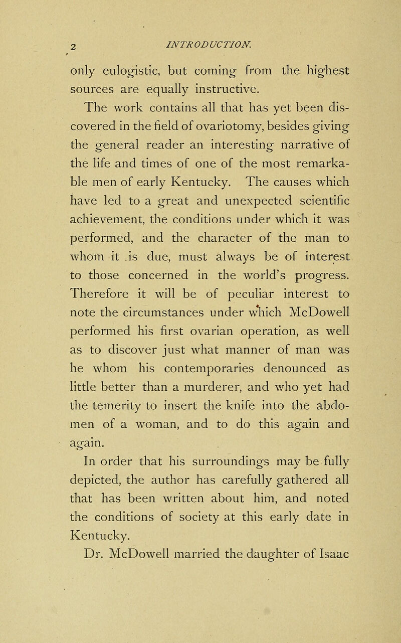 only eulogistic, but coming from the highest sources are equally instructive. The work contains all that has yet been dis- covered in the field of ovariotomy, besides giving the general reader an interesting narrative of the life and times of one of the most remarka- ble men of early Kentucky. The causes which have led to a great and unexpected scientific achievement, the conditions under which it was performed, and the character of the man to whom it .is due, must always be of interest to those concerned in the world's progress. Therefore it will be of peculiar interest to note the circumstances under w*hich McDowell performed his first ovarian operation, as well as to discover just what manner of man was he whom his contemporaries denounced as little better than a murderer, and who yet had the temerity to insert the knife into the abdo- men of a woman, and to do this again and again. In order that his surroundings may be fully depicted, the author has carefully gathered all that has been written about him, and noted the conditions of society at this early date in Kentucky. Dr. McDowell married the daughter of Isaac