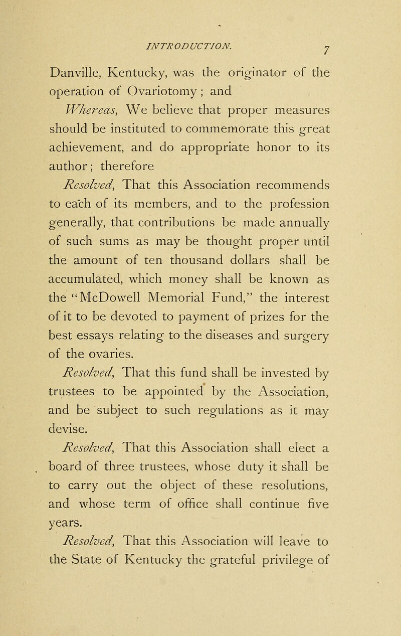 Danville, Kentucky, was the originator of the operation of Ovariotomy ; and Whereas, We believe that proper measures should be instituted to commemorate this great achievement, and do appropriate honor to its author; therefore Resolved, That this Association recommends to each of its members, and to the profession generally, that contributions be made annually of such sums as may be thought proper until the amount of ten thousand dollars shall be accumulated, which money shall be known as the McDowell Memorial Fund, the interest of it to be devoted to payment of prizes for the best essays relating to the diseases and surgery of the ovaries. Resolved, That this fund shall be invested by trustees to be appointed by the Association, and be subject to such regulations as it may devise. Resolved, That this Association shall elect a board of three trustees, whose duty it shall be to carry out the object of these resolutions, and whose term of office shall continue five years. Resolved, That this Association will leave to the State of Kentucky the grateful privilege of