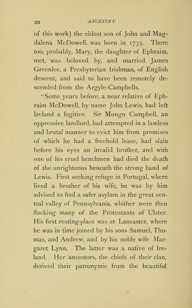 of this work) the eldest son of John and Mag- dalena McDowell, was born in 1735. There too, probably, Mary, the daughter of Ephraim, met, was beloved by, and married James Greenlee, a Presbyterian Irishman, of English descent, and said to have been remotely de- scended from the Argyle-Campbells. Some years before, a near relative of Eph- raim McDowell, by name John Lewis, had left Ireland a fugitive. Sir Mungo Campbell, an oppressive landlord, had attempted in a lawless and brutal manner to evict him from premises of which he had a freehold lease, had slain before his eyes an invalid brother, and with one of his cruel henchmen had died the death of the unrighteous beneath the strong hand of Lewis. First seeking refuge in Portugal, where lived a brother of his wife, he was by him advised to find a safer asylum in the great cen- tral valley of Pennsylvania, whither were then flocking many of the Protestants of Ulster. His first resting-place was at Lancaster, where he was in time joined by his sons Samuel, Tho- mas, and Andrew, and by his noble wife Mar- garet Lynn. The latter was a native of Ire- land. Her ancestors, the chiefs of their clan, derived their patronymic from the beautiful