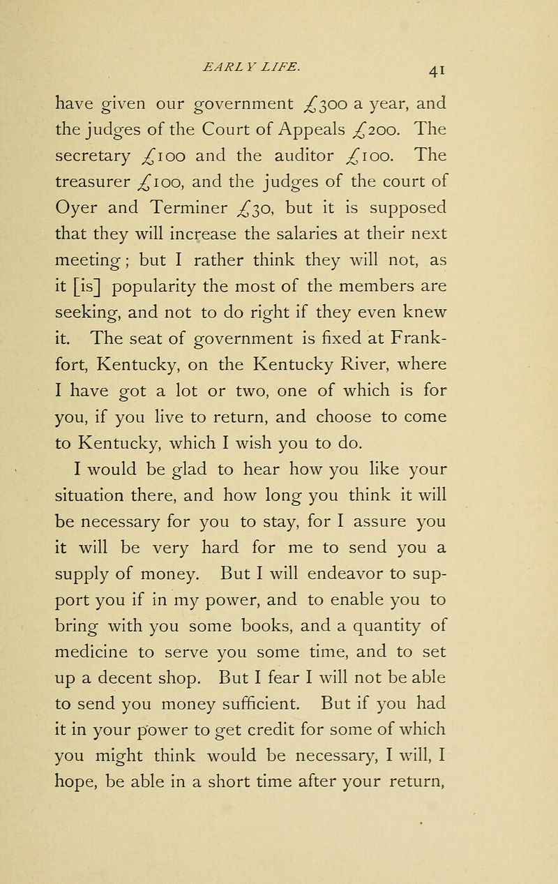 have given our government ^300 a year, and the judges of the Court of Appeals ^200. The secretary £100 and the auditor ^100. The treasurer ^100, and the judges of the court of Oyer and Terminer £30, but it is supposed that they will increase the salaries at their next meeting; but I rather think they will not, as it [is] popularity the most of the members are seeking, and not to do right if they even knew it. The seat of government is fixed at Frank- fort, Kentucky, on the Kentucky River, where I have got a lot or two, one of which is for you, if you live to return, and choose to come to Kentucky, which I wish you to do. I would be glad to hear how you like your situation there, and how long you think it will be necessary for you to stay, for I assure you it will be very hard for me to send you a supply of money. But I will endeavor to sup- port you if in my power, and to enable you to bring with you some books, and a quantity of medicine to serve you some time, and to set up a decent shop. But I fear I will not be able to send you money sufficient. But if you had it in your power to get credit for some of which you might think would be necessary, I will, I hope, be able in a short time after your return,
