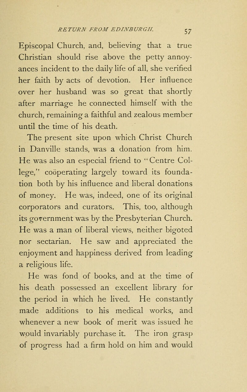 Episcopal Church, and, believing that a true Christian should rise above the petty annoy- ances incident to the daily life of all, she verified her faith by acts of devotion. Her influence over her husband was so great that shortly after marriage he connected himself with the church, remaining a faithful and zealous member until the time of his death. The present site upon which Christ Church in Danville stands, was a donation from him. He was also an especial friend to Centre Col- lege, cooperating largely toward its founda- tion both by his influence and liberal donations of money. He was, indeed, one of its original corporators and curators. This, too, although its government was by the Presbyterian Church. He was a man of liberal views, neither bigoted nor sectarian. He saw and appreciated the enjoyment and happiness derived from leading a religious life. He was fond of books, and at the time of his death possessed an excellent library for the period in which he lived. He constantly made additions to his medical works, and whenever a new book of merit was issued he would invariably purchase it. The iron grasp of progress had a firm hold on him and would