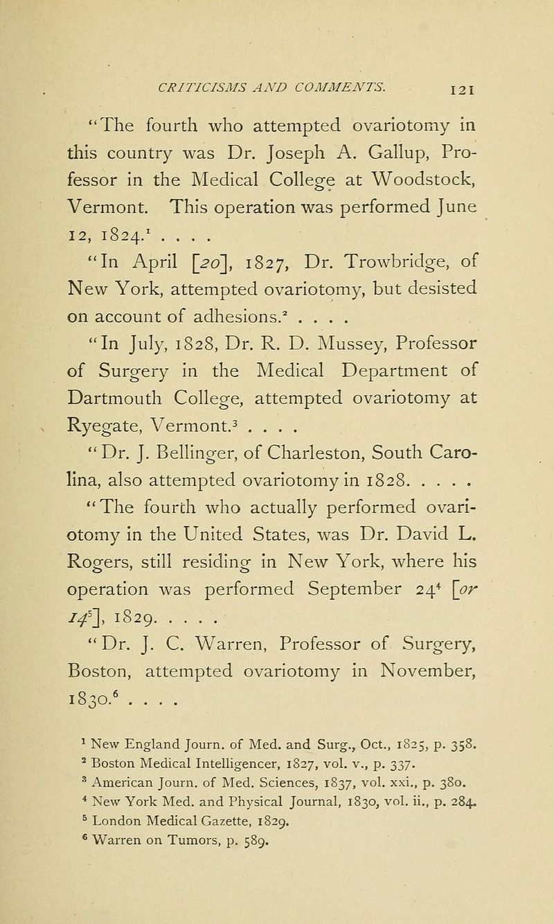 The fourth who attempted ovariotomy in this country was Dr. Joseph A. Gallup, Pro- fessor in the Medical College at Woodstock, Vermont. This operation was performed June 12, 1824.1 .... In April [20], 1827, Dr. Trowbridge, of New York, attempted ovariotomy, but desisted on account of adhesions.2 .... In July, 1828, Dr. R. D. Mussey, Professor of Surgery in the Medical Department of Dartmouth College, attempted ovariotomy at Ryegate, Vermont.3 ....  Dr. J. Bellinger, of Charleston, South Caro- lina, also attempted ovariotomy in 1828 The fourth who actually performed ovari- otomy in the United States, was Dr. David L. Rogers, still residing in New York, where his operation was performed September 24* [or //], 1829 Dr. J. C. Warren, Professor of Surgery, Boston, attempted ovariotomy in November, 1 New England Journ. of Med. and Surg., Oct., 1825, p. 358. 2 Boston Medical Intelligencer, 1827, vol. v., p. 337. 3 American Journ. of Med. Sciences, 1837, vol. xxi., p. 380. 4 New York Med. and Physical Journal, 1830, vol. ii., p. 284. 5 London Medical Gazette, 1829. 6 Warren on Tumors, p. 589.