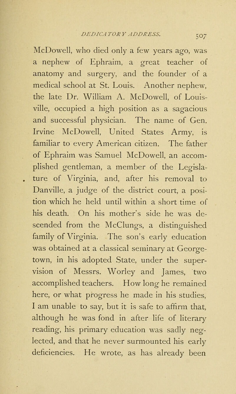 McDowell, who died only a few years ago, was a nephew of Ephraim, a great teacher of anatomy and surgery, and the founder of a medical school at St. Louis. Another nephew, the late Dr. William A. McDowell, of Louis- ville, occupied a high position as a sagacious and successful physician. The name of Gen. Irvine McDowell, United States Army, is familiar to every American citizen. The father of Ephraim was Samuel McDowell, an accom- plished gentleman, a member of the Legisla- . ture of Virginia, and, after his removal to Danville, a judge of the district court, a posi- tion which he held until within a short time of his death. On his mother's side he was de- scended from the McClungs, a distinguished family of Virginia. The son's early education was obtained at a classical seminary at George- town, in his adopted State, under the super- vision of Messrs. Worley and James, two accomplished teachers. How long he remained here, or what progress he made in his studies, I am unable to say, but it is safe to affirm that, although he was fond in after life of literary reading, his primary education was sadly neg- lected, and that he never surmounted his early deficiencies. He wrote, as has already been