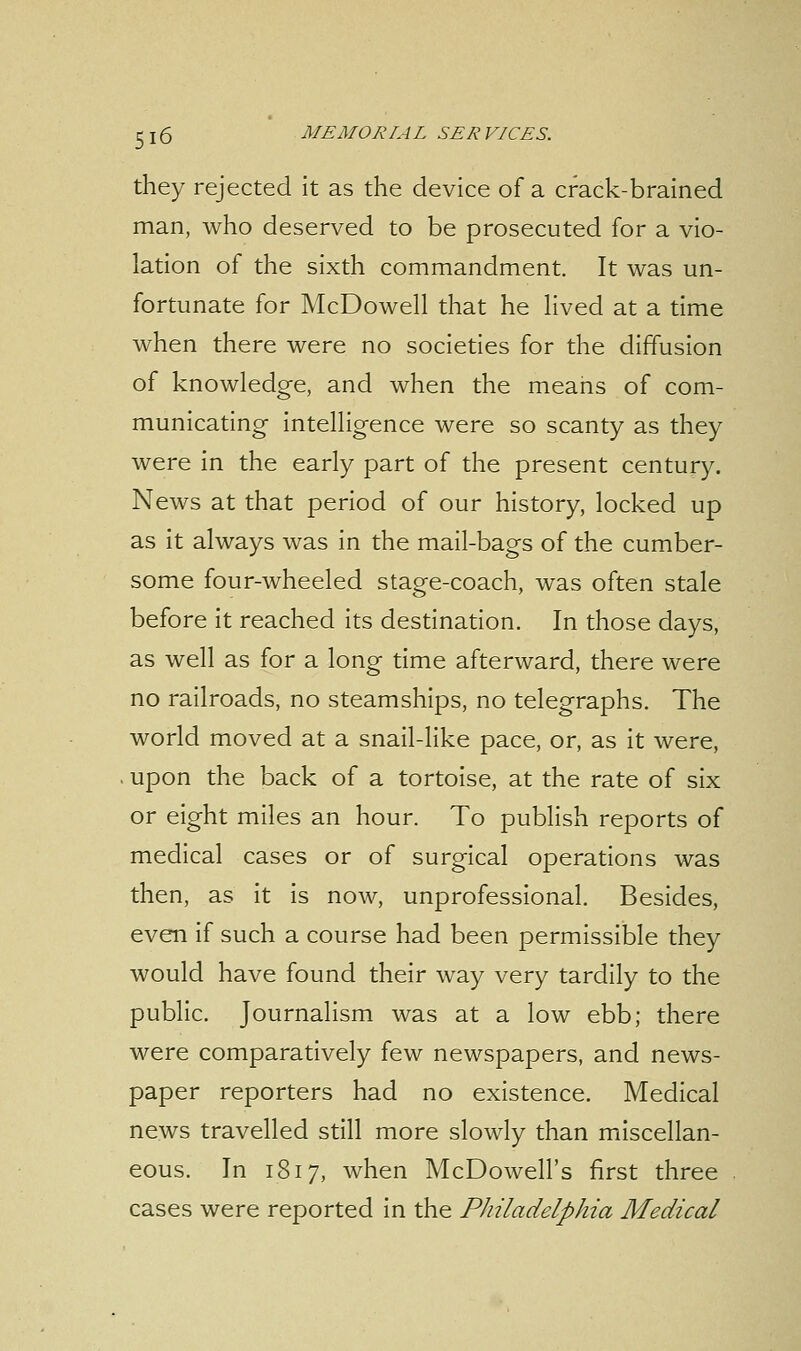 they rejected it as the device of a crack-brained man, who deserved to be prosecuted for a vio- lation of the sixth commandment. It was un- fortunate for McDowell that he lived at a time when there were no societies for the diffusion of knowledge, and when the means of com- municating intelligence were so scanty as they were in the early part of the present century. News at that period of our history, locked up as it always was in the mail-bags of the cumber- some four-wheeled stage-coach, was often stale before it reached its destination. In those days, as well as for a long time afterward, there were no railroads, no steamships, no telegraphs. The world moved at a snail-like pace, or, as it were, upon the back of a tortoise, at the rate of six or eight miles an hour. To publish reports of medical cases or of surgical operations was then, as it is now, unprofessional. Besides, even if such a course had been permissible they would have found their way very tardily to the public. Journalism was at a low ebb; there were comparatively few newspapers, and news- paper reporters had no existence. Medical news travelled still more slowly than miscellan- eous. In 1817, when McDowell's first three cases were reported in the Philadelphia Medical