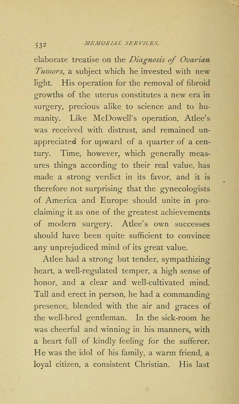 elaborate treatise on the Diagnosis of Ovarian Tumors, a subject which he invested with new light. His operation for the removal of fibroid growths of the uterus constitutes a new era in surgery, precious alike to science and to hu- manity. Like McDowell's operation, Atlee's was received with distrust, and remained un- appreciated for upward of a quarter of a cen- tury. Time, however, which generally meas- ures things according to their real value, has made a strong verdict in its favor, and it is therefore not surprising that the gynecologists of America and Europe should unite in pro- claiming it as one of the greatest achievements of modern surgery. Atlee's own successes should have been quite sufficient to convince any unprejudiced mind of its great value. Atlee had a strong but tender, sympathizing heart, a well-regulated temper, a high sense of honor, and a clear and well-cultivated mind. Tall and erect in person, he had a commanding presence, blended with the air and graces of the well-bred gentleman. In the sick-room he was cheerful and winning in his manners, with a heart full of kindly feeling for the sufferer. He was the idol of his family, a warm friend, a loyal citizen, a consistent Christian. His last