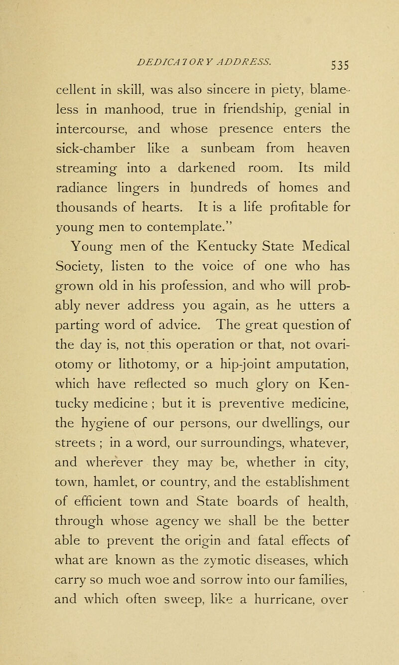 cellent in skill, was also sincere in piety, blame- less in manhood, true in friendship, genial in intercourse, and whose presence enters the sick-chamber like a sunbeam from heaven streaming into a darkened room. Its mild radiance lingers in hundreds of homes and thousands of hearts. It is a life profitable for young men to contemplate. Young men of the Kentucky State Medical Society, listen to the voice of one who has grown old in his profession, and who will prob- ably never address you again, as he utters a parting word of advice. The great question of the day is, not this operation or that, not ovari- otomy or lithotomy, or a hip-joint amputation, which have reflected so much glory on Ken- tucky medicine ; but it is preventive medicine, the hygiene of our persons, our dwellings, our streets ; in a word, our surroundings, whatever, and wherever they may be, whether in city, town, hamlet, or country, and the establishment of efficient town and State boards of health, through whose agency we shall be the better able to prevent the origin and fatal effects of what are known as the zymotic diseases, which carry so much woe and sorrow into our families, and which often sweep, like a hurricane, over