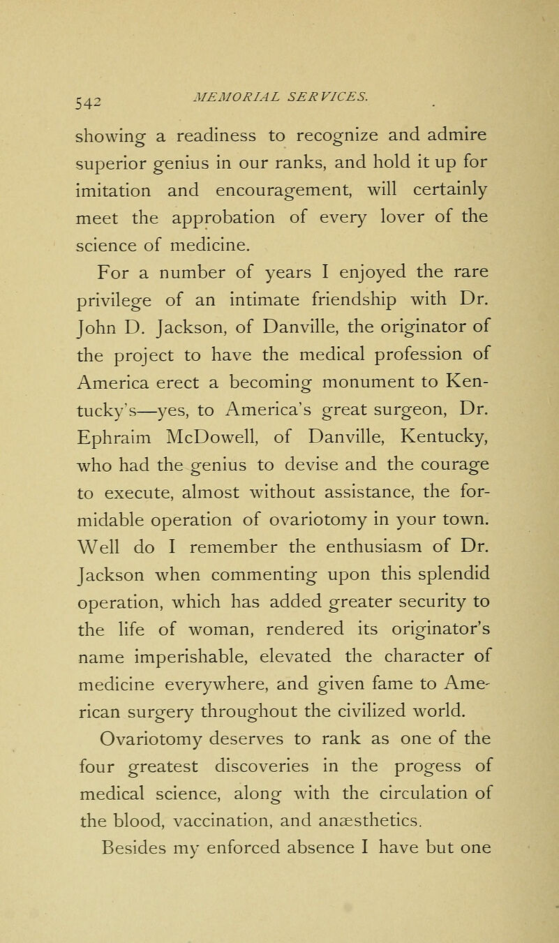 showing a readiness to recognize and admire superior genius in our ranks, and hold it up for imitation and encouragement, will certainly meet the approbation of every lover of the science of medicine. For a number of years I enjoyed the rare privilege of an intimate friendship with Dr. John D. Jackson, of Danville, the originator of the project to have the medical profession of America erect a becoming monument to Ken- tucky's—yes, to America's great surgeon, Dr. Ephraim McDowell, of Danville, Kentucky, who had the genius to devise and the courage to execute, almost without assistance, the for- midable operation of ovariotomy in your town. Well do I remember the enthusiasm of Dr. Jackson when commenting upon this splendid operation, which has added greater security to the life of woman, rendered its originator's name imperishable, elevated the character of medicine everywhere, and given fame to Ame- rican surgery throughout the civilized world. Ovariotomy deserves to rank as one of the four greatest discoveries in the progess of medical science, along with the circulation of the blood, vaccination, and anaesthetics. Besides my enforced absence I have but one