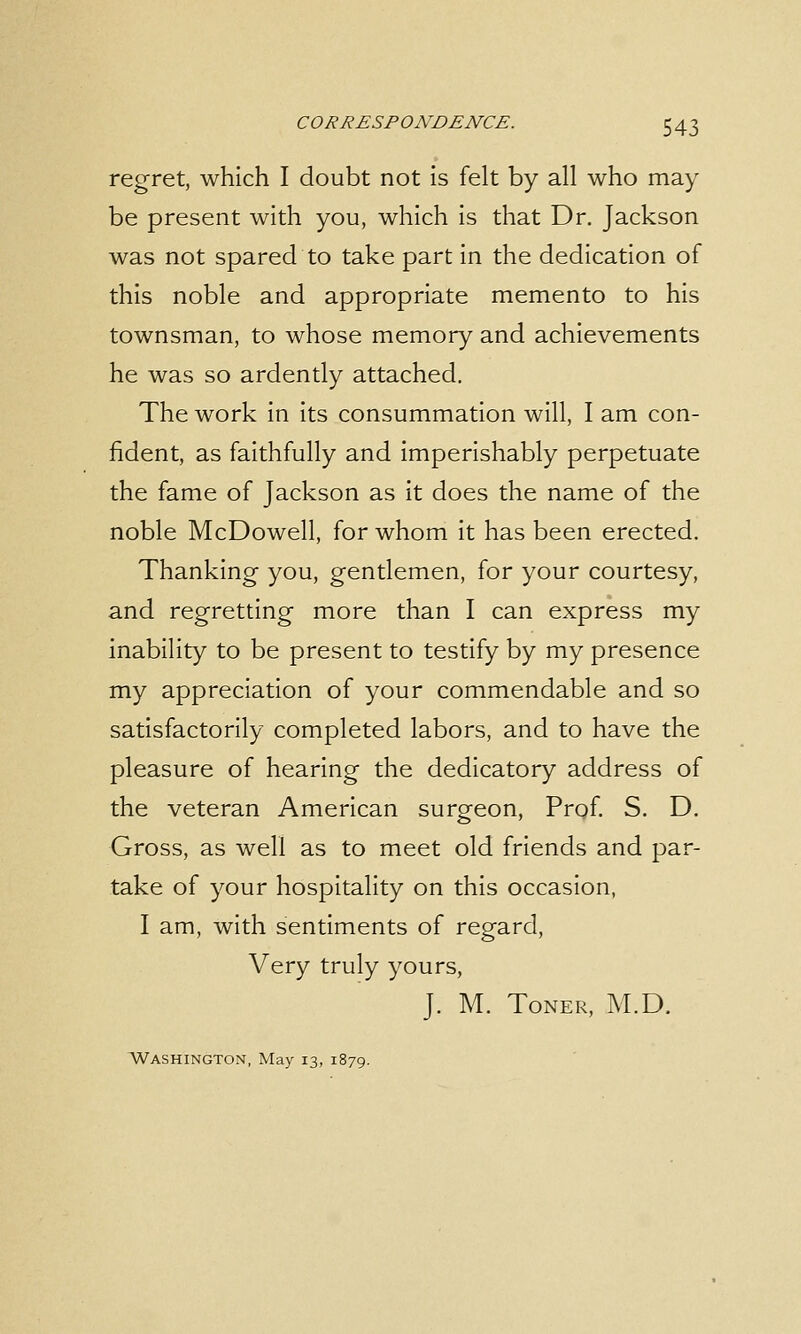 regret, which I doubt not is felt by all who may be present with you, which is that Dr. Jackson was not spared to take part in the dedication of this noble and appropriate memento to his townsman, to whose memory and achievements he was so ardently attached. The work in its consummation will, I am con- fident, as faithfully and imperishably perpetuate the fame of Jackson as it does the name of the noble McDowell, for whom it has been erected. Thanking you, gentlemen, for your courtesy, and regretting more than I can express my inability to be present to testify by my presence my appreciation of your commendable and so satisfactorily completed labors, and to have the pleasure of hearing the dedicatory address of the veteran American surgeon, Prof. S. D. Gross, as well as to meet old friends and par- take of your hospitality on this occasion, I am, with sentiments of regard, Very truly yours, J. M. Toner, M.D. Washington, May 13, 1879.