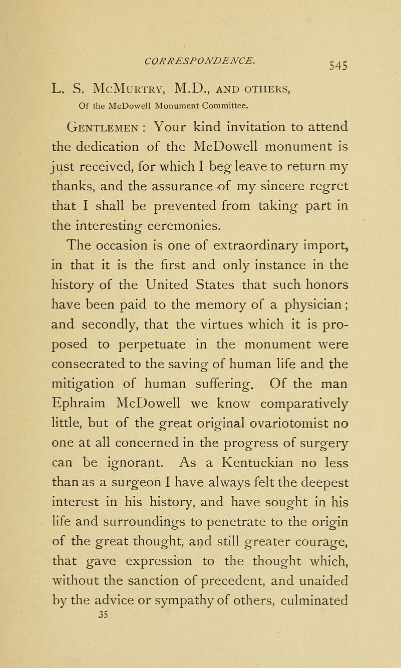 L. S. McMuRTRY, M.D., AND OTHERS, Of the McDowell Monument Committee. Gentlemen : Your kind invitation to attend the dedication of the McDowell monument is just received, for which I beg leave to return my thanks, and the assurance of my sincere regret that I shall be prevented from taking part in the interesting- ceremonies. The occasion is one of extraordinary import, in that it is the first and only instance in the history of the United States that such honors have been paid to the memory of a physician; and secondly, that the virtues which it is pro- posed to perpetuate in the monument were consecrated to the saving of human life and the mitigation of human suffering. Of the man Ephraim McDowell we know comparatively little, but of the great original ovariotomist no one at all concerned in the progress of surgery can be ignorant. As a Kentuckian no less than as a surgeon I have always felt the deepest interest in his history, and have sought in his life and surroundings to penetrate to the origin of the great thought, and still greater courage, that gave expression to the thought which, without the sanction of precedent, and unaided by the advice or sympathy of others, culminated 35