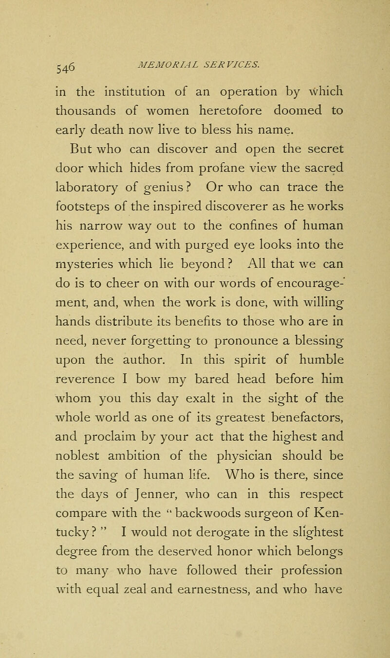 in the institution of an operation by which thousands of women heretofore doomed to early death now live to bless his name. But who can discover and open the secret door which hides from profane view the sacred laboratory of genius ? Or who can trace the footsteps of the inspired discoverer as he works his narrow way out to the confines of human experience, and with purged eye looks into the mysteries which lie beyond ? All that we can do is to cheer on with our words of encourage- ment, and, when the work is done, with willing hands distribute its benefits to those who are in need, never forgetting to pronounce a blessing upon the author. In this spirit of humble reverence I bow my bared head before him whom you this day exalt in the sight of the whole world as one of its greatest benefactors, and proclaim by your act that the highest and noblest ambition of the physician should be the saving of human life. Who is there, since the days of Jenner, who can in this respect compare with the  backwoods surgeon of Ken- tucky?  I would not derogate in the slightest degree from the deserved honor which belongs to many who have followed their profession with equal zeal and earnestness, and who have