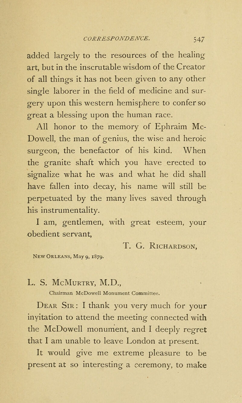 added largely to the resources of the healing art, but in the inscrutable wisdom of the Creator of all things it has not been given to any other single laborer in the field of medicine and sur- gery upon this western hemisphere to confer so great a blessing upon the human race. All honor to the memory of Ephraim Mc- Dowell, the man of genius, the wise and heroic surgeon, the benefactor of his kind. When the granite shaft which you have erected to signalize what he was and what he did shall have fallen into decay, his name will still be perpetuated by the many lives saved through his instrumentality. I am, gentlemen, with great esteem, your obedient servant, T. G. Richardson, New Orleans, May 9, 1879. L. S. McMurtry, M.D., Chairman McDowell Monument Committee. Dear Sir : I thank you very much for your invitation to attend the meeting connected with the McDowell monument, and I deeply regret that I am unable to leave London at present. It would give me extreme pleasure to be present at so interesting a ceremony, to make