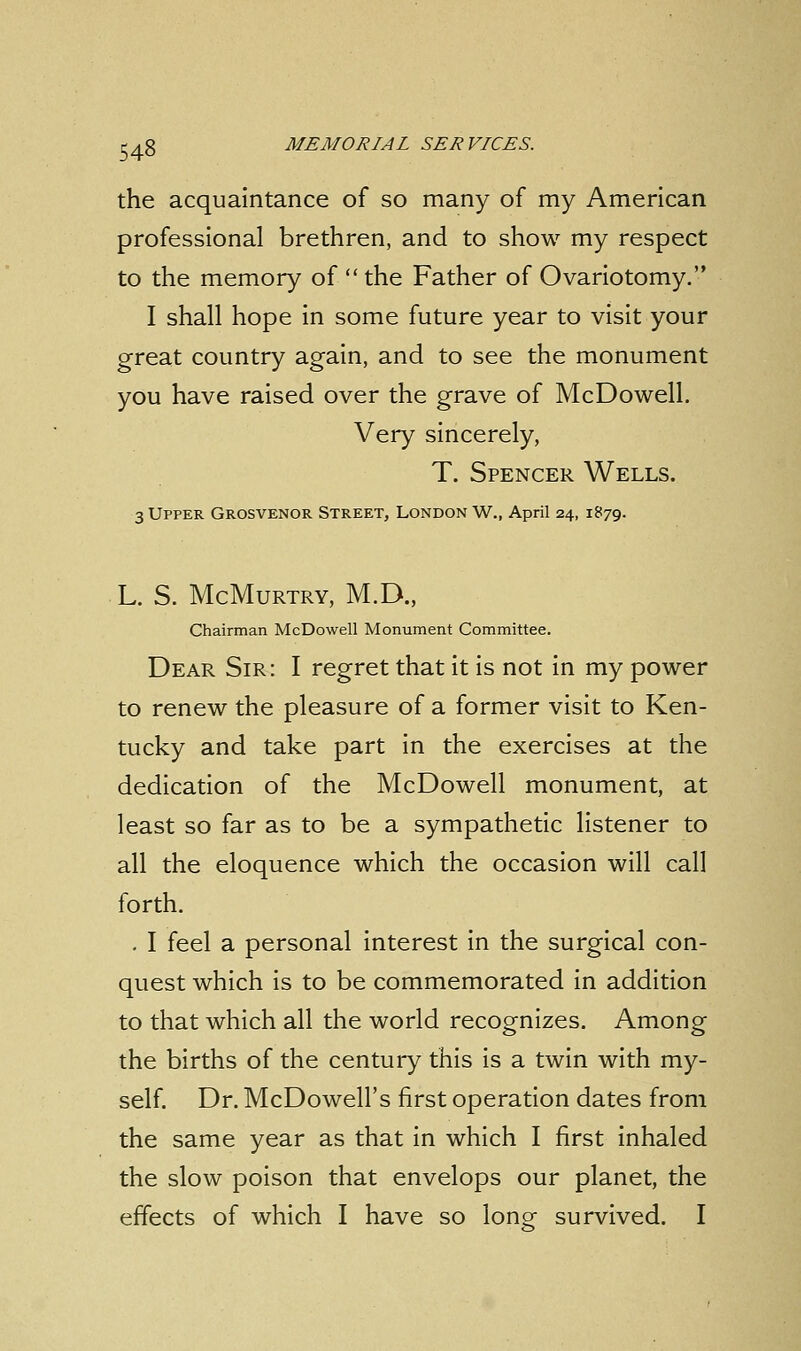 the acquaintance of so many of my American professional brethren, and to show my respect to the memory of  the Father of Ovariotomy. I shall hope in some future year to visit your great country again, and to see the monument you have raised over the grave of McDowell. Very sincerely, T. Spencer Wells. 3 Upper Grosvenor Street, London W., April 24, 1879. L. S. McMurtry, M.D., Chairman McDowell Monument Committee. Dear Sir: I regret that it is not in my power to renew the pleasure of a former visit to Ken- tucky and take part in the exercises at the dedication of the McDowell monument, at least so far as to be a sympathetic listener to all the eloquence which the occasion will call forth. . I feel a personal interest in the surgical con- quest which is to be commemorated in addition to that which all the world recognizes. Among the births of the century this is a twin with my- self. Dr. McDowell's first operation dates from the same year as that in which I first inhaled the slow poison that envelops our planet, the effects of which I have so lone survived. I