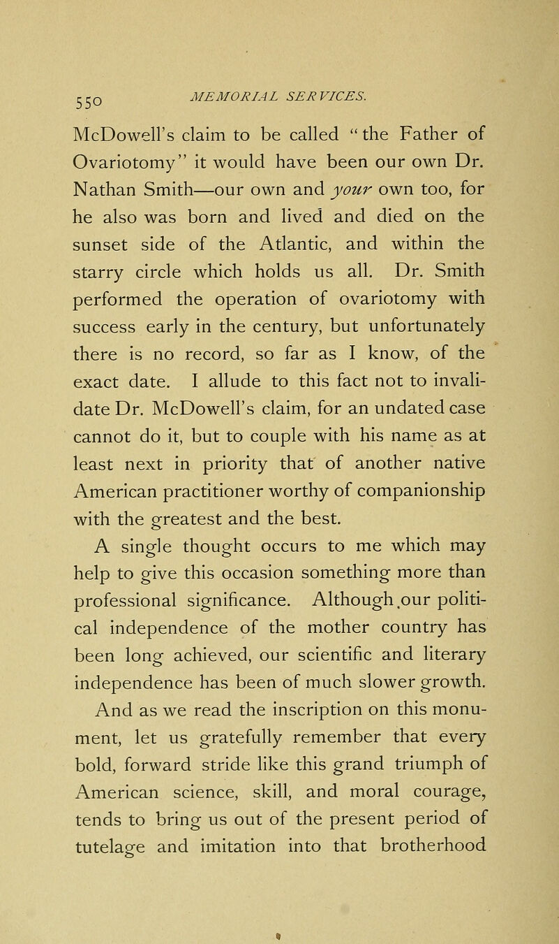 McDowell's claim to be called the Father of Ovariotomy it would have been our own Dr. Nathan Smith—our own and your own too, for he also was born and lived and died on the sunset side of the Atlantic, and within the starry circle which holds us all. Dr. Smith performed the operation of ovariotomy with success early in the century, but unfortunately there is no record, so far as I know, of the exact date. I allude to this fact not to invali- date Dr. McDowell's claim, for an undated case cannot do it, but to couple with his name as at least next in priority that of another native American practitioner worthy of companionship with the greatest and the best. A single thought occurs to me which may help to give this occasion something more than professional significance. Although our politi- cal independence of the mother country has been long achieved, our scientific and literary independence has been of much slower growth. And as we read the inscription on this monu- ment, let us gratefully remember that every bold, forward stride like this grand triumph of American science, skill, and moral courage, tends to bring us out of the present period of tutelage and imitation into that brotherhood