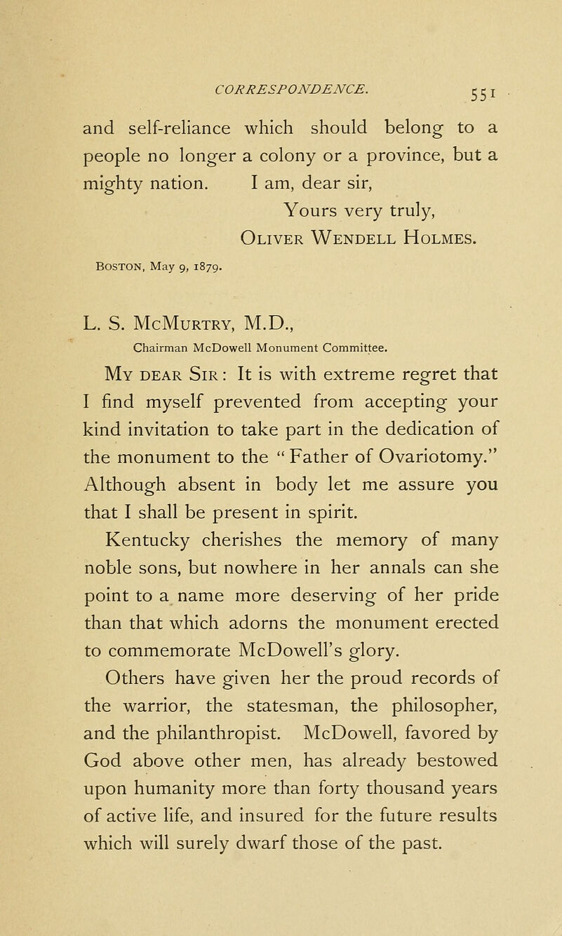 and self-reliance which should belong to a people no longer a colony or a province, but a mighty nation. I am, dear sir, Yours very truly, Oliver Wendell Holmes. Boston, May 9, 1879. L. S. McMurtry, M.D., Chairman McDowell Monument Committee. My dear Sir : It is with extreme regret that I find myself prevented from accepting your kind invitation to take part in the dedication of the monument to the  Father of Ovariotomy. Although absent in body let me assure you that I shall be present in spirit. Kentucky cherishes the memory of many noble sons, but nowhere in her annals can she point to a name more deserving of her pride than that which adorns the monument erected to commemorate McDowell's glory. Others have given her the proud records of the warrior, the statesman, the philosopher, and the philanthropist. McDowell, favored by God above other men, has already bestowed upon humanity more than forty thousand years of active life, and insured for the future results which will surely dwarf those of the past.