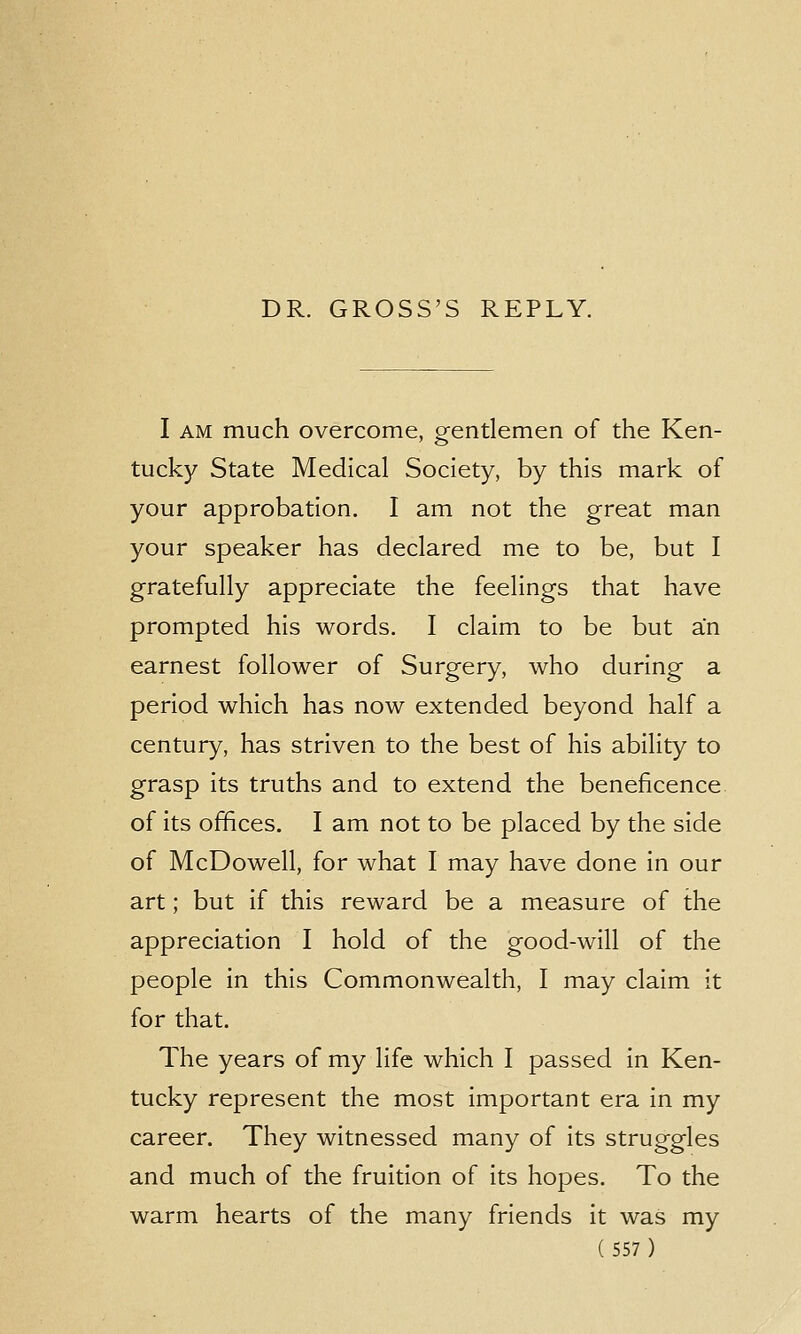 DR. GROSS'S REPLY. I am much overcome, gentlemen of the Ken- tucky State Medical Society, by this mark of your approbation. I am not the great man your speaker has declared me to be, but I gratefully appreciate the feelings that have prompted his words. I claim to be but an earnest follower of Surgery, who during a period which has now extended beyond half a century, has striven to the best of his ability to grasp its truths and to extend the beneficence of its offices. I am not to be placed by the side of McDowell, for what I may have done in our art; but if this reward be a measure of the appreciation I hold of the good-will of the people in this Commonwealth, I may claim it for that. The years of my life which I passed in Ken- tucky represent the most important era in my career. They witnessed many of its struggles and much of the fruition of its hopes. To the warm hearts of the many friends it was my