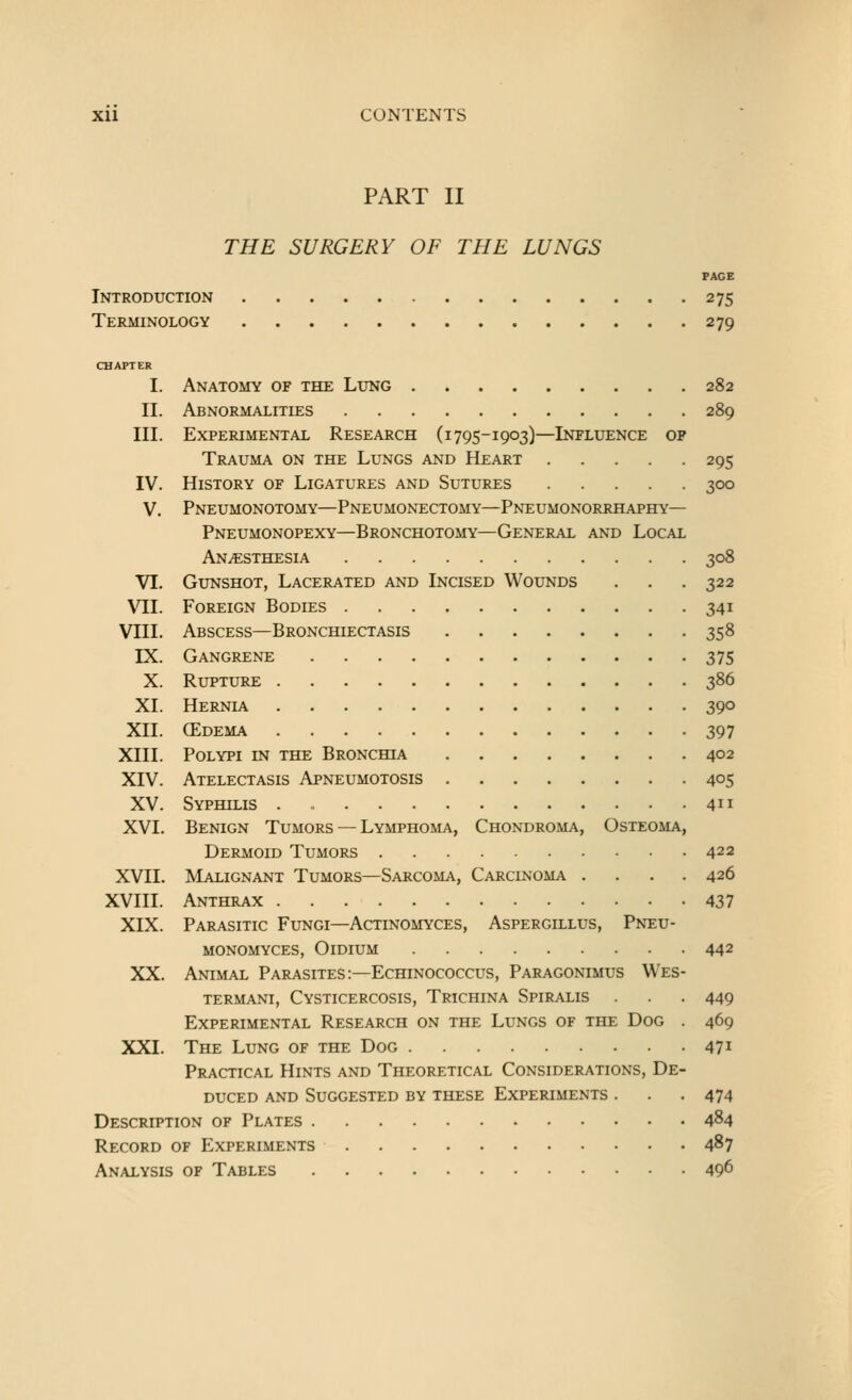 PART II THE SURGERY OF THE LUNGS PAGE Introduction 275 Terminology 279 CHAPTER I. Anatomy of the Lung 282 II. Abnormalities 289 III. Experimental Research (i 795-1903)—Influence op Trauma on the Lungs and Heart 295 IV. History of Ligatures and Sutures 300 V. Pneumonotomy—Pneumonectomy—Pneumonorrhaphy— Pneumonopexy—Bronchotomy—General and Local Anaesthesia 308 Vl. Gunshot, Lacerated and Incised Wounds . . . 322 VII. Foreign Bodies 341 VIII. Abscess—Bronchiectasis 358 IX. Gangrene 375 X. Rupture 386 XL Hernla 390 XII. (Edema 397 XIII. Polypi in the Bronchia 402 XIV. Atelectasis Apneumotosis 405 XV. Syphilis . 411 XVI. Benign Tumors — Lymphoma, Chondroma, Osteoma, Dermoid Tumors 422 XVII. Malignant Tumors—Sarcoma, Carcinoma .... 426 XVIII. Anthrax 437 XIX. Parasitic Fungi—Actinomyces, Aspergillus, Pneu- monomyces, Oidium 442 XX. Animal Parasites:—Echinococcus, Paragonimus VVes- termani, Cysticercosis, Trichina Spiralis . . 449 Experimental Research on the Lungs of the Dog . 469 XXI. The Lung of the Dog 47^ Practical Hints and Theoretical Considerations, De- duced and Suggested by these Experiments . . . 474 Description of Plates 484 Record of Experiments 487 Analysis of Tables 40