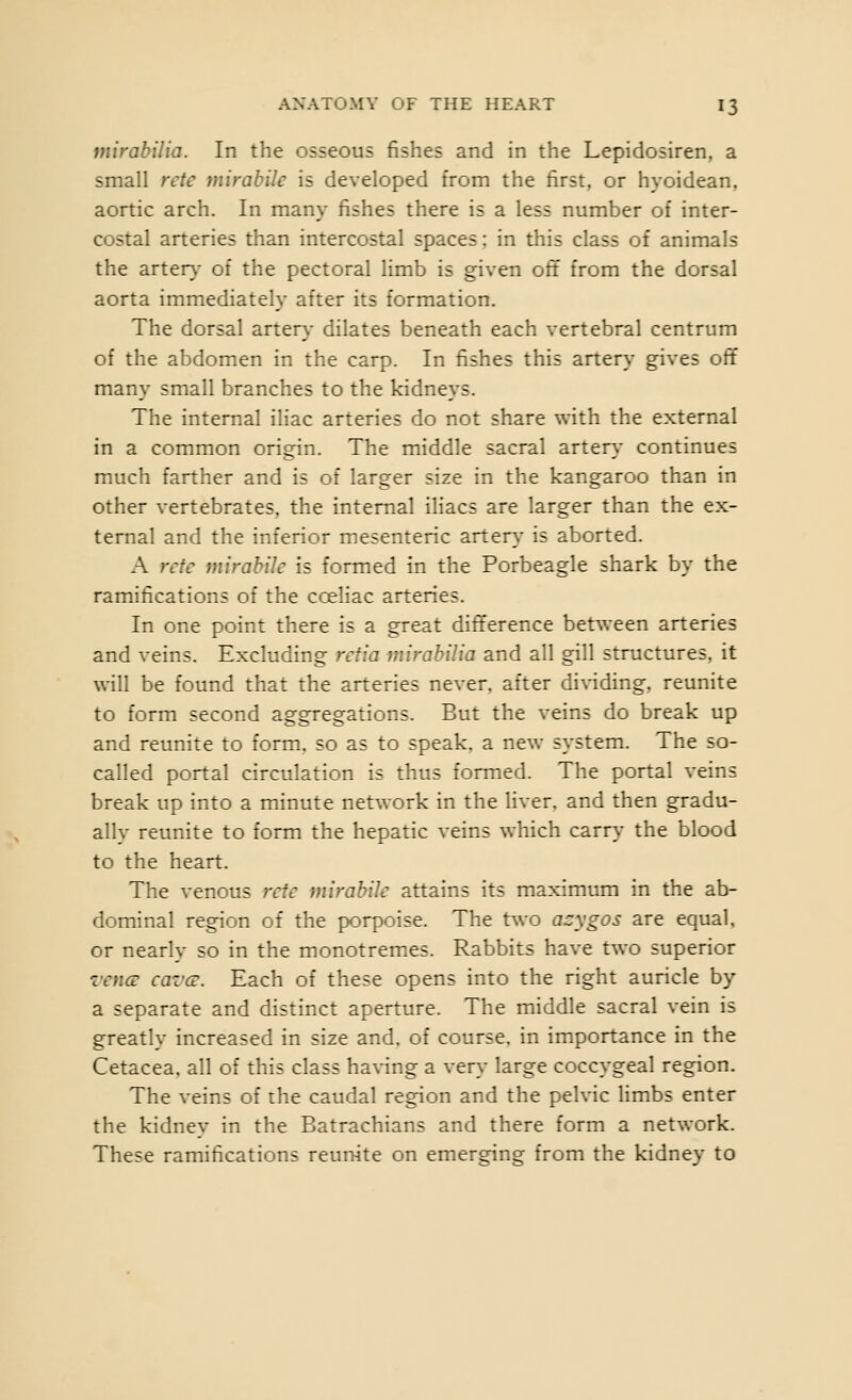 viirabilia. In the osseous fishes and in the Lepidosiren, a small rete mirahile is developed from the first, or hyoidean, aortic arch. In many fishes there is a less number of inter- costal arteries than intercostal spaces: in this class of animals the arter}- of the pectoral limb is given oft from the dorsal aorta immediately after its formation. The dorsal arten,- dilates beneath each vertebral centrum of the abdomen in the carp. In fishes this artery gives off many small branches to the kidneys. The internal iliac arteries do not share with the external in a common origin. The middle sacral arten.- continues much farther and is of larger size in the kangaroo than in other vertebrates, the internal iliacs are larger than the ex- ternal and the inferior mesenteric artery is aborted. A rctc mirahile is formed in the Porbeagle shark by the ramifications of the cceliac arteries. In one point there is a great difference between arteries and veins. Excluding rdia mirahilia and all gill structures, it will be found that the arteries never, after dividing, reunite to form second aggregations. But the veins do break up and reunite to form, so as to speak, a new system. The so- called portal circulation is thus formed. The portal veins break up into a minute network in the liver, and then gradu- ally reunite to form the hepatic veins which carry the blood to the heart. The venous rctc mirahile attains its maximum in the ab- dominal region of the porpoise. The two azygos are equal. or nearly so in the monotremes. Rabbits have two superior vencB cavcB. Each of these opens into the right auricle by a separate and distinct aperture. The middle sacral vein is greatly increased in size and. of course, in importance in the Cetacea. all of this class having a ver\- large coccygeal region. The veins of the caudal region and the pelvic limbs enter the kidney in the Batrachians and there form a network. These ramifications reunite on emerging from the kidney to