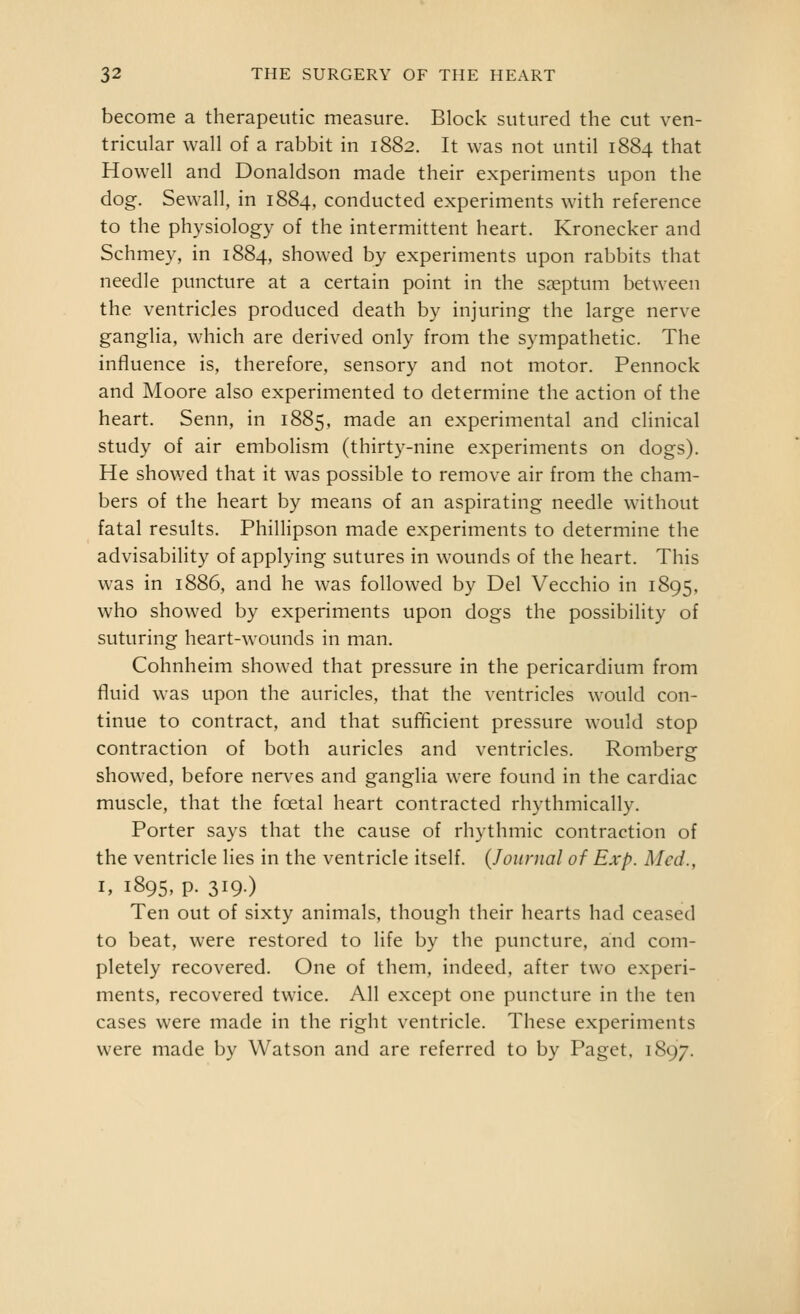 become a therapeutic measure. Block sutured the cut ven- tricular wall of a rabbit in 1882. It was not until 1884 that Howell and Donaldson made their experiments upon the dog. Sewall, in 1884, conducted experiments with reference to the physiology of the intermittent heart. Kronecker and Schmey, in 1884, showed by experiments upon rabbits that needle puncture at a certain point in the saeptum between the ventricles produced death by injuring the large nerve ganglia, which are derived only from the sympathetic. The influence is, therefore, sensory and not motor. Pennock and Moore also experimented to determine the action of the heart. Senn, in 1885, made an experimental and clinical study of air embolism (thirty-nine experiments on dogs). He showed that it was possible to remove air from the cham- bers of the heart by means of an aspirating needle without fatal results. Phillipson made experiments to determine the advisability of applying sutures in wounds of the heart. This was in 1886, and he was followed by Del Vecchio in 1895, who showed by experiments upon dogs the possibility of suturing heart-wounds in man. Cohnheim showed that pressure in the pericardium from fluid was upon the auricles, that the ventricles would con- tinue to contract, and that sufHcient pressure would stop contraction of both auricles and ventricles. Romberg showed, before nerves and ganglia were found in the cardiac muscle, that the foetal heart contracted rhythmically. Porter says that the cause of rhythmic contraction of the ventricle lies in the ventricle itself. (Journal of Exp. Med., I, 1895, p. 319.) Ten out of sixty animals, though their hearts had ceased to beat, were restored to life by the puncture, and com- pletely recovered. One of them, indeed, after two experi- ments, recovered twice. All except one puncture in the ten cases were made in the right ventricle. These experiments were made by Watson and are referred to by Paget. 1897.