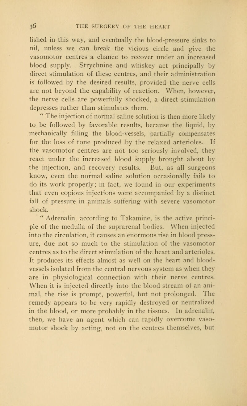 lished in this way, and eventually the blood-pressure sinks to nil, unless we can l^reak the vicious circle and give the vasomotor centres a chance to recover under an increased blood supply. Strychnine and whiskey act principally by direct stimulation of these centres, and their administration is followed by the desired results, provided the nerve cells are not beyond the capability of reaction. When, however, the nerve cells are powerfully shocked, a direct stimulation depresses rather than stimulates them. The injection of normal saline solution is then more likely to be followed by favorable results, because the liquid, by mechanically filling the blood-vessels, partially compensates for the loss of tone produced by the relaxed arterioles. If the vasomotor centres are not too seriously involved, they react under the increased blood supply brought about by the injection, and recovery results. But. as all surgeons know, even the normal saline solution occasionally fails to do its work properly; in fact, we found in our experiments that even copious injections were accompanied by a distinct fall of pressure in animals suffering with severe vasomotor shock. Adrenalin, according to Takamine. is the active princi- ple of the medulla of the suprarenal bodies. When injected into the circulation, it causes an enormous rise in blood press- ure, due not so much to the stimulation of the vasomotor centres as to the direct stimulation of the heart and arterioles. It produces its effects almost as well on the heart and blood- vessels isolated from the central nervous system as when they are in physiological connection with their nerve centres. When it is injected directly into the blood stream of an ani- mal, the rise is prompt, powerful, but not prolonged. The remedy appears to be very rapidly destroyed or neutralized in the blood, or more probably in the tissues. In adrenalin, then, we have an agent which can rapidly overcome vaso- motor shock by acting, not on the centres themselves, but