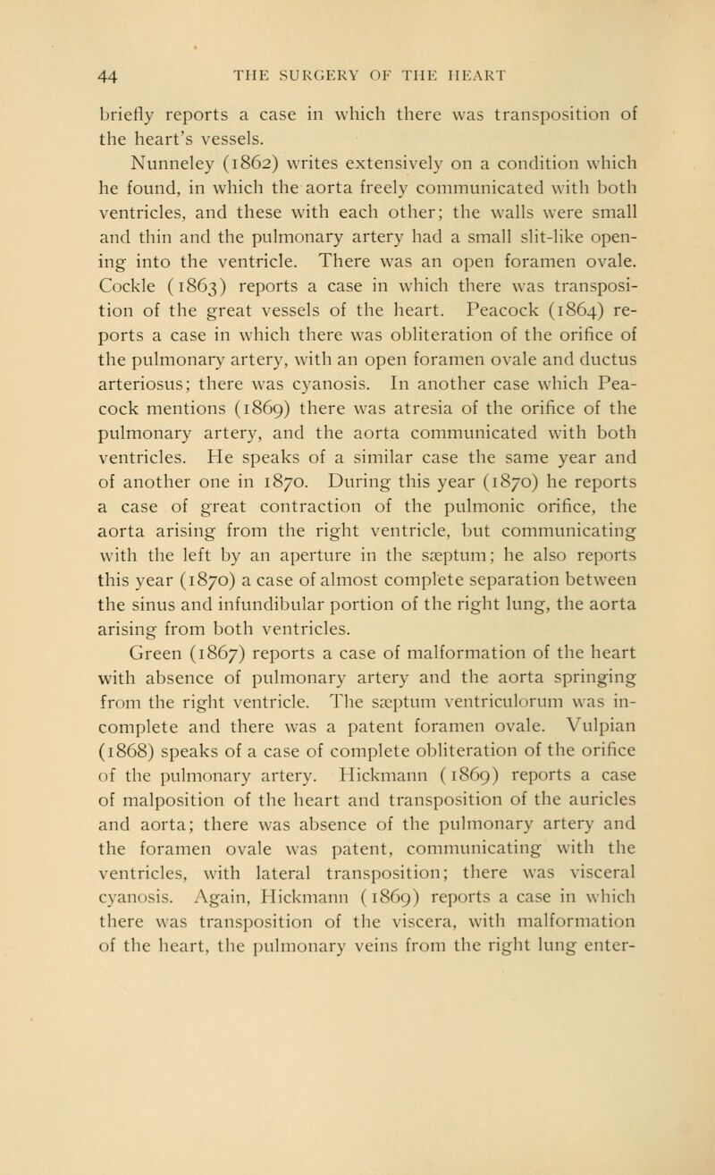 briefly reports a case in which there was transposition of the heart's vessels. Nunneley (1862) writes extensively on a condition which he found, in which the aorta freely communicated with both ventricles, and these with each other; the walls were small and thin and the pulmonary artery had a small slit-like open- ing into the ventricle. There was an open foramen ovale. Cockle (1863) reports a case in which there was transposi- tion of the great vessels of the heart. Peacock (1864) re- ports a case in which there was obliteration of the orifice of the pulmonary artery, with an open foramen ovale and ductus arteriosus; there was cyanosis. In another case which Pea- cock mentions (1869) there was atresia of the orifice of the pulmonary artery, and the aorta communicated with both ventricles. He speaks of a similar case the same year and of another one in 1870. During this year (1870) he reports a case of great contraction of the pulmonic orifice, the aorta arising from the right ventricle, but communicating with the left by an aperture in the sa?ptum; he also reports this year (1870) a case of almost complete separation between the sinus and infundibular portion of the right lung, the aorta arising from both ventricles. Green (1867) reports a case of malformation of the heart with absence of pulmonary artery and the aorta springing from the right ventricle. The s?cptum ventriculorum was in- complete and there was a patent foramen ovale. Vulpian (1868) speaks of a case of complete obliteration of the orifice of the pulmonary artery. Plickmann (1869) reports a case of malposition of the heart and transposition of the auricles and aorta; there was absence of the pulmonary artery and the foramen ovale was patent, communicating with the ventricles, with lateral transposition; there was visceral cyanosis. Again, Hickmann (1869) reports a case in which there was transposition of the viscera, with malformation of the heart, the i)ulmonary veins from the right lung enter-