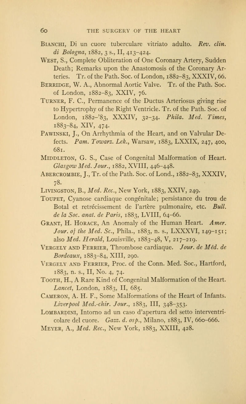 BiANCHi, Di un cuore tuberculare vitriato adulto. Rev. din. di Bologna, 1882, 3 s., II, 413-424. West, S., Complete Obliteration of One Coronary Artery, Sudden Death; Remarks upon the Anastomosis of the Coronary Ar- teries. Tr. of the Path. Soc. of London, 1882-83, XXXIV, 66. Berridge, W. a., Abnormal Aortic Valve. Tr. of the Path. Soc. of London, 1882-83, XXIV, 76. Turner, F. C, Permanence of the Ductus Arteriosus giving rise to Hypertrophy of the Right Ventricle. Tr. of the Path. Soc. of London, i882-'83, XXXIV, 32-34. Phila. Med. Times, 1883-84, XIV, 474. Pawinski, J., On Arrhythmia of the Heart, and on Valvular De- fects. Pam. Towarz. Lek., Warsaw, 1883, LXXIX, 247, 400, 681. MiDDLETON, G. S., Case of Congenital Malformation of Heart. Glasgow Med. Jour., 1882, XVIII, 446-448. Abercrombie, J., Tr. of the Path. Soc. of Lond., 1882-83, XXXIV, 78. Livingston, B., Med. Rec, New York, 1883, XXIV, 249. TouPET, Cyanose cardiaque congenitale; persistance du trou de Botal et retrecissement de I'artere pulmonaire, etc. Bull. de la Soc. anat. de Paris, 1883, LVIII, 64-66. Grant, H. Horace, An Anomaly of the Human Heart. Amer. Jour. 0} the Med. Sc, Phila., 1883, n. s., LXXXVI, 149-151; also Med. Herald, Louisville, 1883-48, V, 217-219. Vergely and Ferrier, Thrombose cardiaque. Jour, de Med. de Bordeaux, 1883-84, XIII, 290. Vergely and Ferrier, Proc. of the Conn. Med. Soc, Hartford, 1883, n. s., II, No. 4, 74. Tooth, H., A Rare Kind of Congenital Malformation of the Heart. Lancet, London, 1883, II, 685. Cameron, A. H. F., Some Malformations of the Heart of Infants. Liverpool Med.-chir. Jour., 1883, HI, 348-353. Lombardini, Intomo ad un caso d'apertura del setto interventri- colare del cuore. Gazz. d. osp., Milano, 1883, IV, 660-666. Meyer, A., Med. Rec, New York, 1883, XXIII, 428.