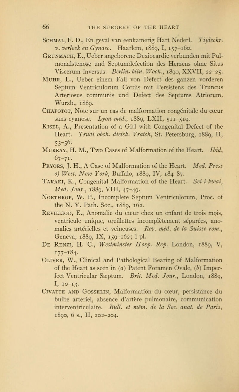 ScHMAL, F. D., En geval van eenkamerig Hart Nederl. Tijdschr. V. verlosk en Gynaec. Haarlem, 1889, I, 157-160. Grunmach, E., Ueber angeborene Dexiocardie verbunden mit Pul- monalstenose und Septumdefection des Herzens ohne Situs Viscerum inversus. Berlin, klin. Woch., 1890, XXVII, 22-25. MuHR, L., Ueber einem Fall von Defect des ganzen vorderen Septum Ventriculorum Cordis mit Persistenz des Truncus Arteriosus communis und Defect des Septums Atriorum. Wurzb., 1889. Chapotot, Note sur un cas de malformation congenitale du coeur sans cyanose. Lyon med., 1889, LXII, 511-519. KiSEL, A., Presentation of a Girl with Congenital Defect of the Heart. Triidi obsh. dietsk. Vraich, St. Petersburg, 1889, II, 53-56. Murray, H. M., Two Cases of Malformation of the Heart. Ibid, 67-71. Pryors, J. H., A Case of Malformation of the Heart. Med. Press 0} West. New York, Buffalo, 1889, IV, 184-87. Takaki, K., Congenital Malformation of the Heart. Sei-i-kwai, Med. Jour., 1889, VIII, 47-49. Northrop, W. P., Incomplete Septum Ventriculorum, Proc. of the N. Y. Path. Soc, 1889, 162. Revilliod, E., Anomalie du coeur chez un enfant de trois mois, ventricule unique, oreillettes incompletement separees, ano- malies arterielles et veineuses. Rev. mid. de la Suisse rom., Geneva, 1889, IX, 159-162; 1 pi. De Renzi, H. C, Westminster Hosp. Rep. London, 1889, V, 177-184. Oliver, W., Clinical and Pathological Bearing of Malformation of the Heart as seen in (a) Patent Foramen Ovale, (b) Imper- fect Ventricular Saeptum. Brit. Med. Jour., London, 1889, I, 10-13. Civatte and Gosselin, Malformation du coeur, pcrsistance du bulbe arteriel, absence d'artere pulmonaire, communication interventriculaire. Bull, et man. de la Soc. anat. de Paris, 1890, 6 s., II, 202-204.