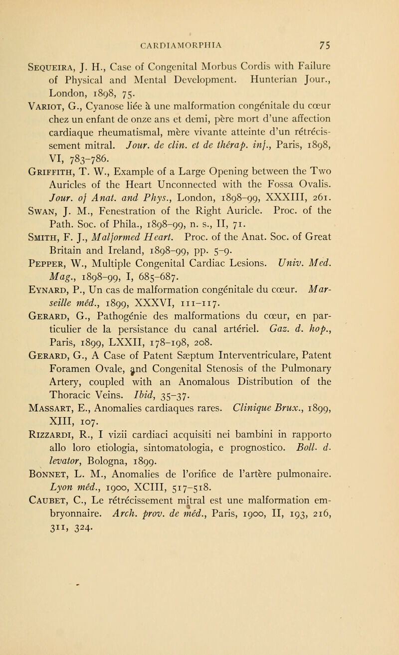 Sequeira, J. H., Case of Congenital Morbus Cordis with Failure of Physical and Mental Development. Huntcrian Jour., London, 1898, 75. Variot, G., Cyanose liee a une malformation congenitalc du coeur chez un enfant de onze ans et demi, pere mort d'une affection cardiaque rheumatismal, mere vivante atteinte d'un retrecis- sement mitral. Jour, de din. et de therap. in}., Paris, 1898, VI, 783-786. Griffith, T. W., Example of a Large Opening between the Two Auricles of the Heart Unconnected with the Fossa Ovalis. Jour. 0} Anat. and Phys., London, 1898-99, XXXIII, 261. Swan, J. M., Fenestration of the Right Auricle. Proc. of the Path. Soc. of Phila., 1898-99, n. s., II, 71. Smith, F. J., Malformed Heart. Proc. of the Anat. Soc. of Great Britain and Ireland, 1898-99, pp. 5-9. Pepper, W., Multiple Congenital Cardiac Lesions. Univ. Med. Mag., 1898-99, I, 685-687. Eynard, p., Un cas de malformation congenitale du coeur. Mar- seille med., 1899, XXXVI, 111-117. Gerard, G., Pathogenic des malformations du coeur, en par- ticulier de la persistance du canal arteriel. Gaz. d. hop., Paris, 1899, LXXII, 178-198, 208. Gerard, G., A Case of Patent Sseptum Interventriculare, Patent Foramen Ovale, ^nd Congenital Stenosis of the Pulmonary Artery, coupled with an Anomalous Distribution of the Thoracic Veins. Ibid, 35-37. Massart, E., Anomalies cardiaques rares. Clinique Brux., 1899, XIII, 107. RizzARDi, R., I vizii cardiaci acquisiti nei bambini in rapporto alio loro etiologia, sintomatologia, e prognostico. Boll. d. levator, Bologna, 1899. Bonnet, L. M., Anomalies de I'orifice de I'artere pulmonaire. Lyon med., 1900, XCIII, 517-518. Caubet, C, Le retrecissement mitral est une malformation em- bryonnaire. Arch. prov. de med., Paris, 1900, II, 193, 216, 311. 324-