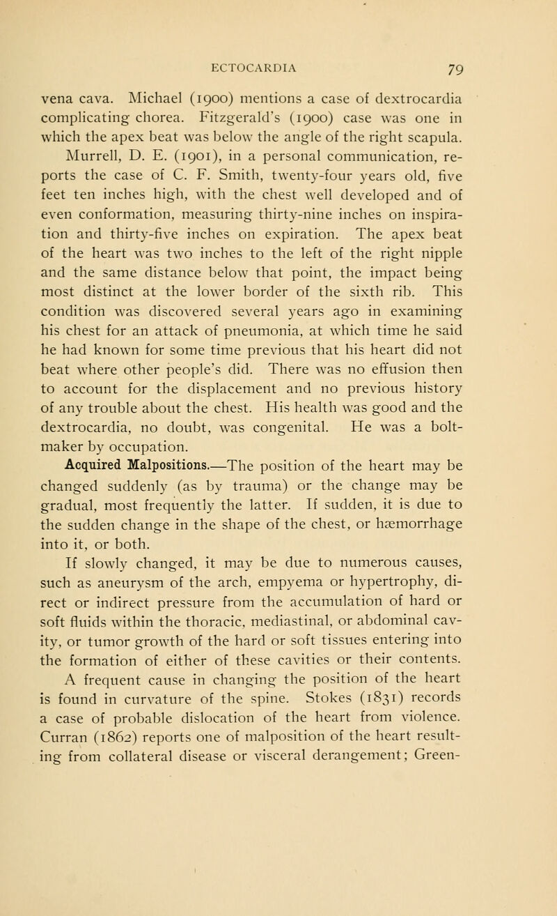 vena cava. Michael (1900) mentions a case of dextrocardia complicating chorea. Fitzgerald's (1900) case was one in which the apex beat was below the angle of the right scapula. Murrell, D. E. (1901), in a personal communication, re- ports the case of C. F. Smith, twenty-four years old, five feet ten inches high, with the chest well developed and of even conformation, measuring thirty-nine inches on inspira- tion and thirty-five inches on expiration. The apex beat of the heart was two inches to the left of the right nipple and the same distance below that point, the impact being- most distinct at the lower border of the sixth rib. This condition was discovered several years ago in examining his chest for an attack of pneumonia, at which time he said he had known for some time previous that his heart did not beat where other people's did. There was no effusion then to account for the displacement and no previous history of any trouble about the chest. His health was good and the dextrocardia, no doubt, was congenital. He was a bolt- maker by occupation. Acquired Malpositions.—The position of the heart may be changed suddenly (as by trauma) or the change may be gradual, most frequently the latter. If sudden, it is due to the sudden change in the shape of the chest, or haemorrhage into it, or both. If slowly changed, it may be due to numerous causes, such as aneurysm of the arch, empyema or hypertrophy, di- rect or indirect pressure from the accumulation of hard or soft fluids within the thoracic, mediastinal, or abdominal cav- ity, or tumor growth of the hard or soft tissues entering into the formation of either of these cavities or their contents. A frequent cause in changing the position of the heart is found in curvature of the spine. Stokes (1831) records a case of probable dislocation of the heart from violence. Curran (1862) reports one of malposition of the heart result- ing from collateral disease or visceral derangement; Green-